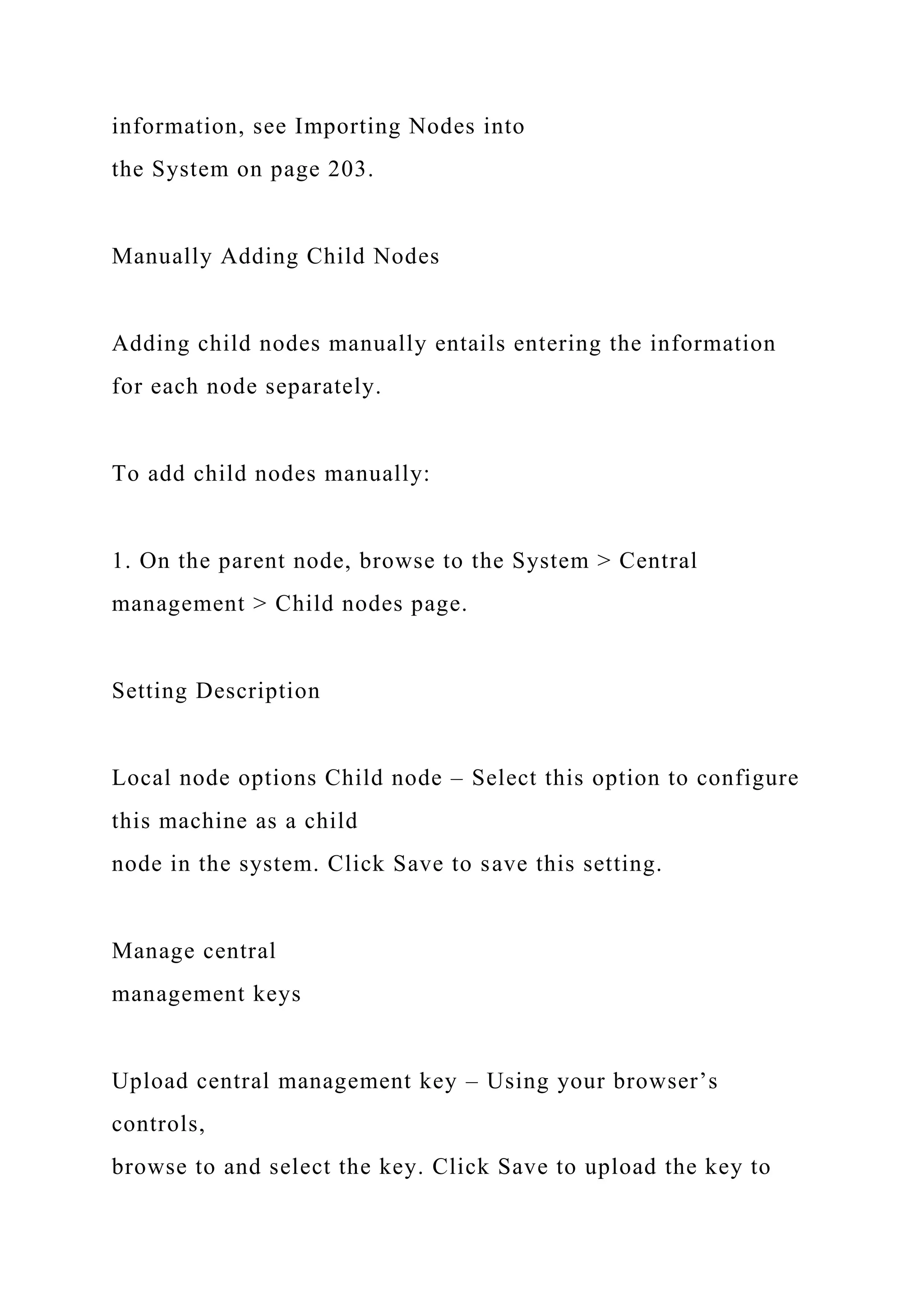 information, see Importing Nodes into
the System on page 203.
Manually Adding Child Nodes
Adding child nodes manually entails entering the information
for each node separately.
To add child nodes manually:
1. On the parent node, browse to the System > Central
management > Child nodes page.
Setting Description
Local node options Child node – Select this option to configure
this machine as a child
node in the system. Click Save to save this setting.
Manage central
management keys
Upload central management key – Using your browser’s
controls,
browse to and select the key. Click Save to upload the key to
 