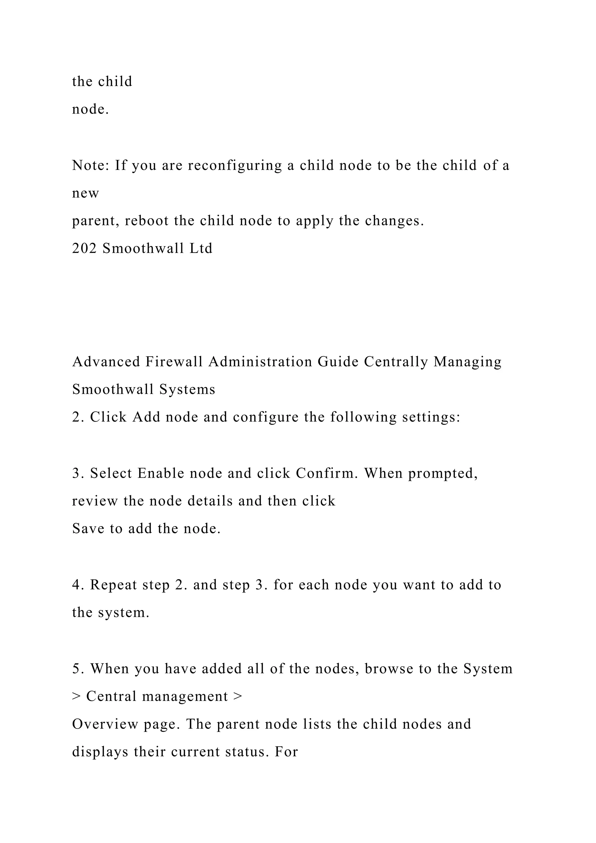 the child
node.
Note: If you are reconfiguring a child node to be the child of a
new
parent, reboot the child node to apply the changes.
202 Smoothwall Ltd
Advanced Firewall Administration Guide Centrally Managing
Smoothwall Systems
2. Click Add node and configure the following settings:
3. Select Enable node and click Confirm. When prompted,
review the node details and then click
Save to add the node.
4. Repeat step 2. and step 3. for each node you want to add to
the system.
5. When you have added all of the nodes, browse to the System
> Central management >
Overview page. The parent node lists the child nodes and
displays their current status. For
 