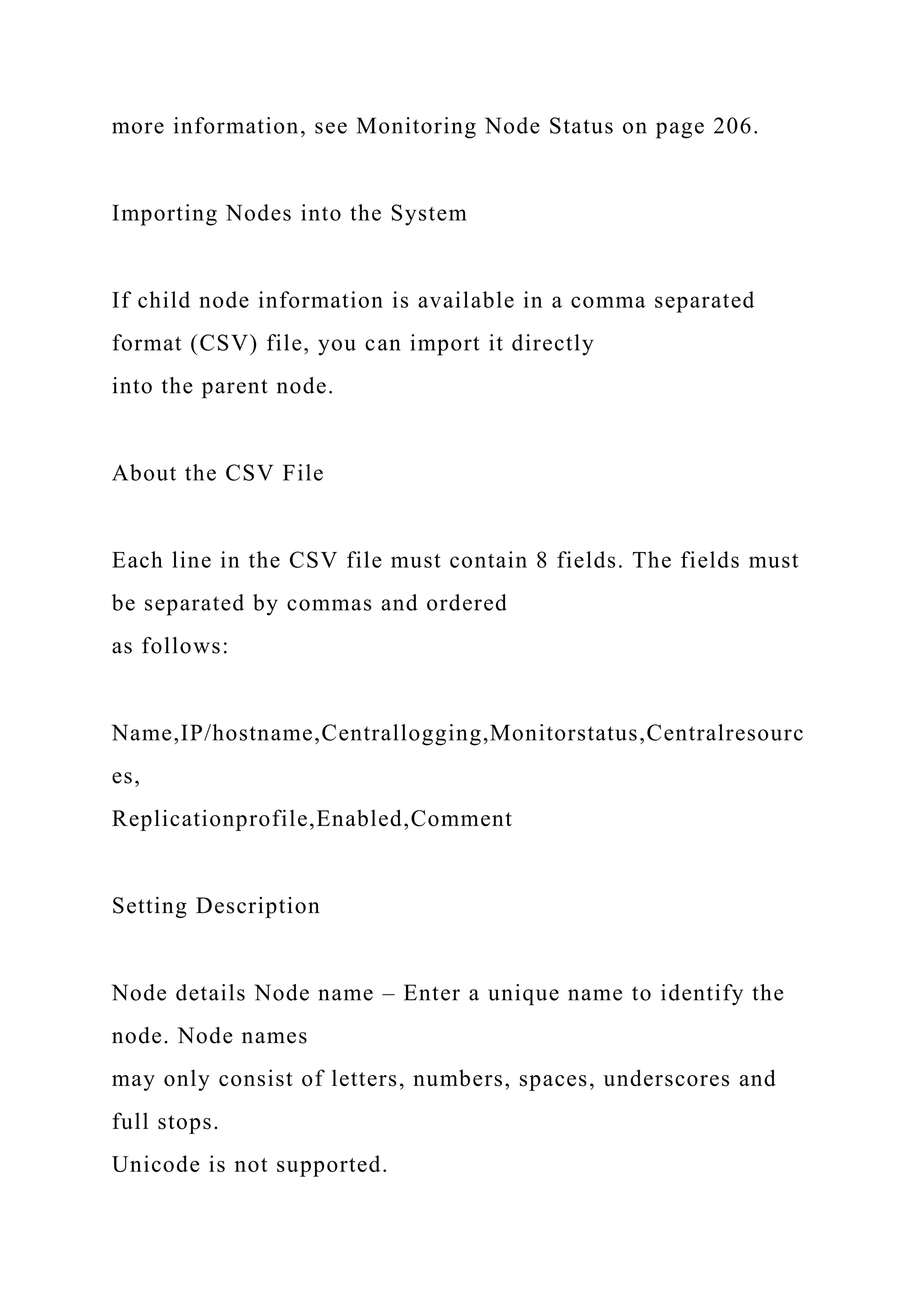 more information, see Monitoring Node Status on page 206.
Importing Nodes into the System
If child node information is available in a comma separated
format (CSV) file, you can import it directly
into the parent node.
About the CSV File
Each line in the CSV file must contain 8 fields. The fields must
be separated by commas and ordered
as follows:
Name,IP/hostname,Centrallogging,Monitorstatus,Centralresourc
es,
Replicationprofile,Enabled,Comment
Setting Description
Node details Node name – Enter a unique name to identify the
node. Node names
may only consist of letters, numbers, spaces, underscores and
full stops.
Unicode is not supported.
 