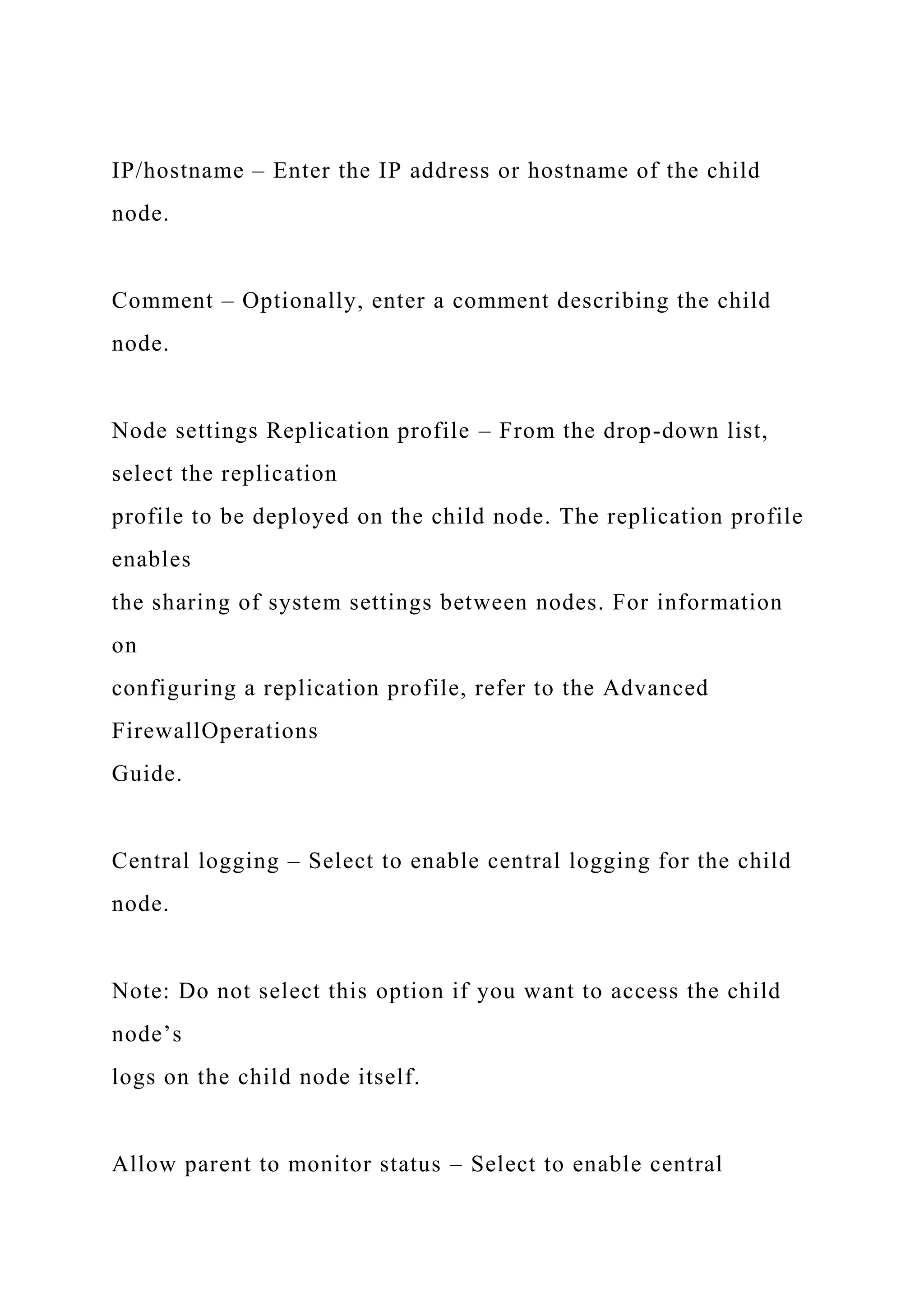 IP/hostname – Enter the IP address or hostname of the child
node.
Comment – Optionally, enter a comment describing the child
node.
Node settings Replication profile – From the drop-down list,
select the replication
profile to be deployed on the child node. The replication profile
enables
the sharing of system settings between nodes. For information
on
configuring a replication profile, refer to the Advanced
FirewallOperations
Guide.
Central logging – Select to enable central logging for the child
node.
Note: Do not select this option if you want to access the child
node’s
logs on the child node itself.
Allow parent to monitor status – Select to enable central
 