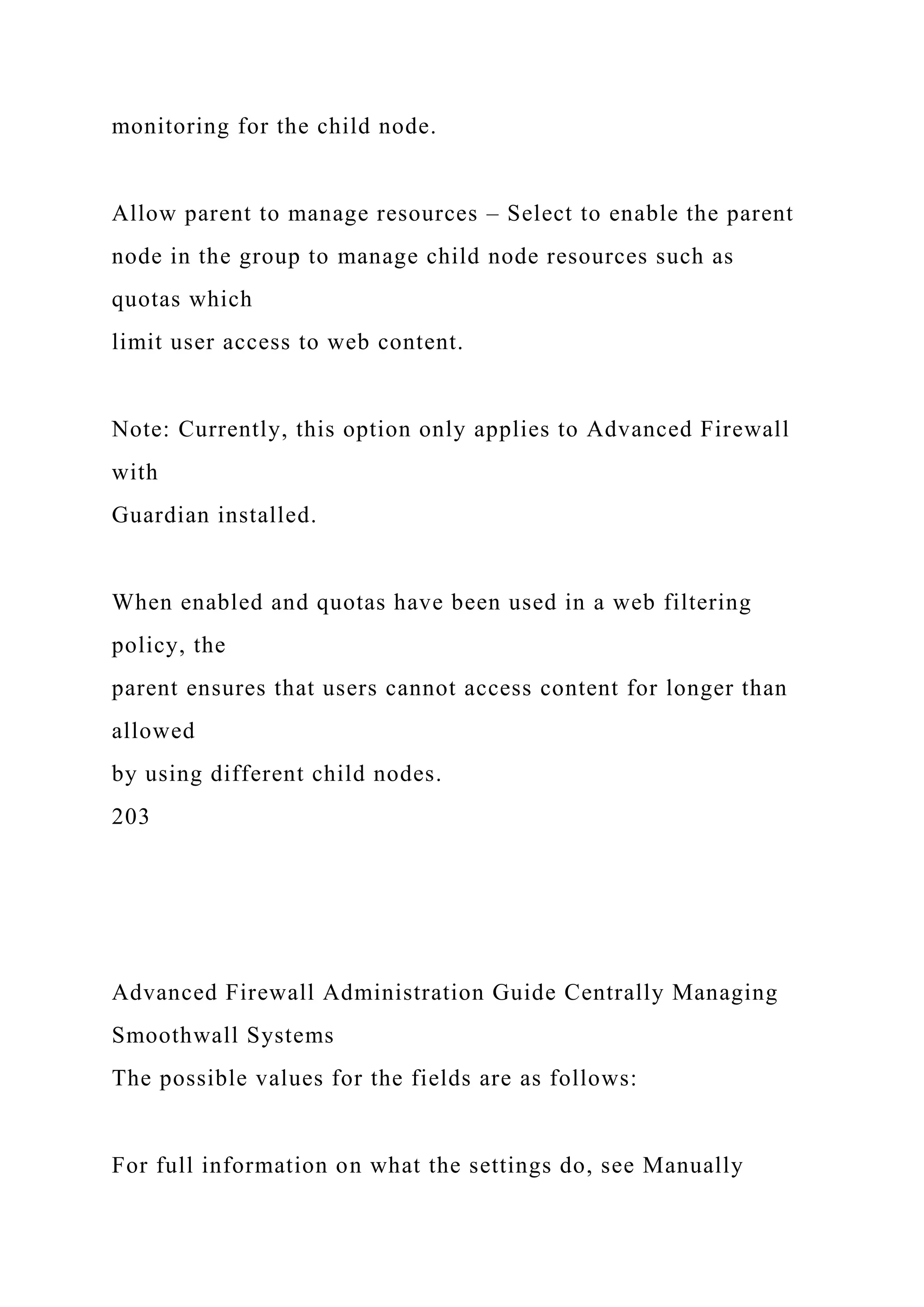 monitoring for the child node.
Allow parent to manage resources – Select to enable the parent
node in the group to manage child node resources such as
quotas which
limit user access to web content.
Note: Currently, this option only applies to Advanced Firewall
with
Guardian installed.
When enabled and quotas have been used in a web filtering
policy, the
parent ensures that users cannot access content for longer than
allowed
by using different child nodes.
203
Advanced Firewall Administration Guide Centrally Managing
Smoothwall Systems
The possible values for the fields are as follows:
For full information on what the settings do, see Manually
 