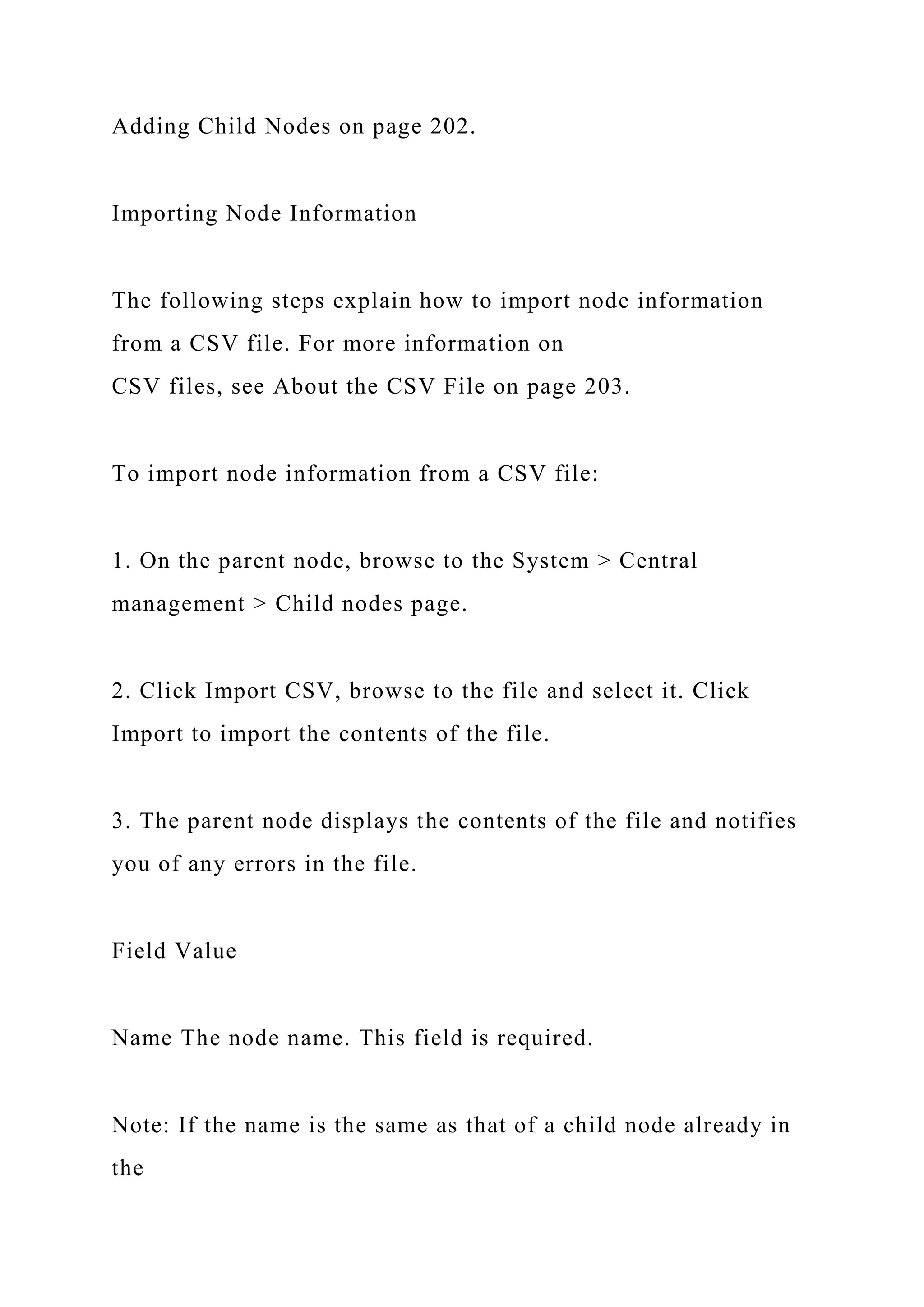 Adding Child Nodes on page 202.
Importing Node Information
The following steps explain how to import node information
from a CSV file. For more information on
CSV files, see About the CSV File on page 203.
To import node information from a CSV file:
1. On the parent node, browse to the System > Central
management > Child nodes page.
2. Click Import CSV, browse to the file and select it. Click
Import to import the contents of the file.
3. The parent node displays the contents of the file and notifies
you of any errors in the file.
Field Value
Name The node name. This field is required.
Note: If the name is the same as that of a child node already in
the
 