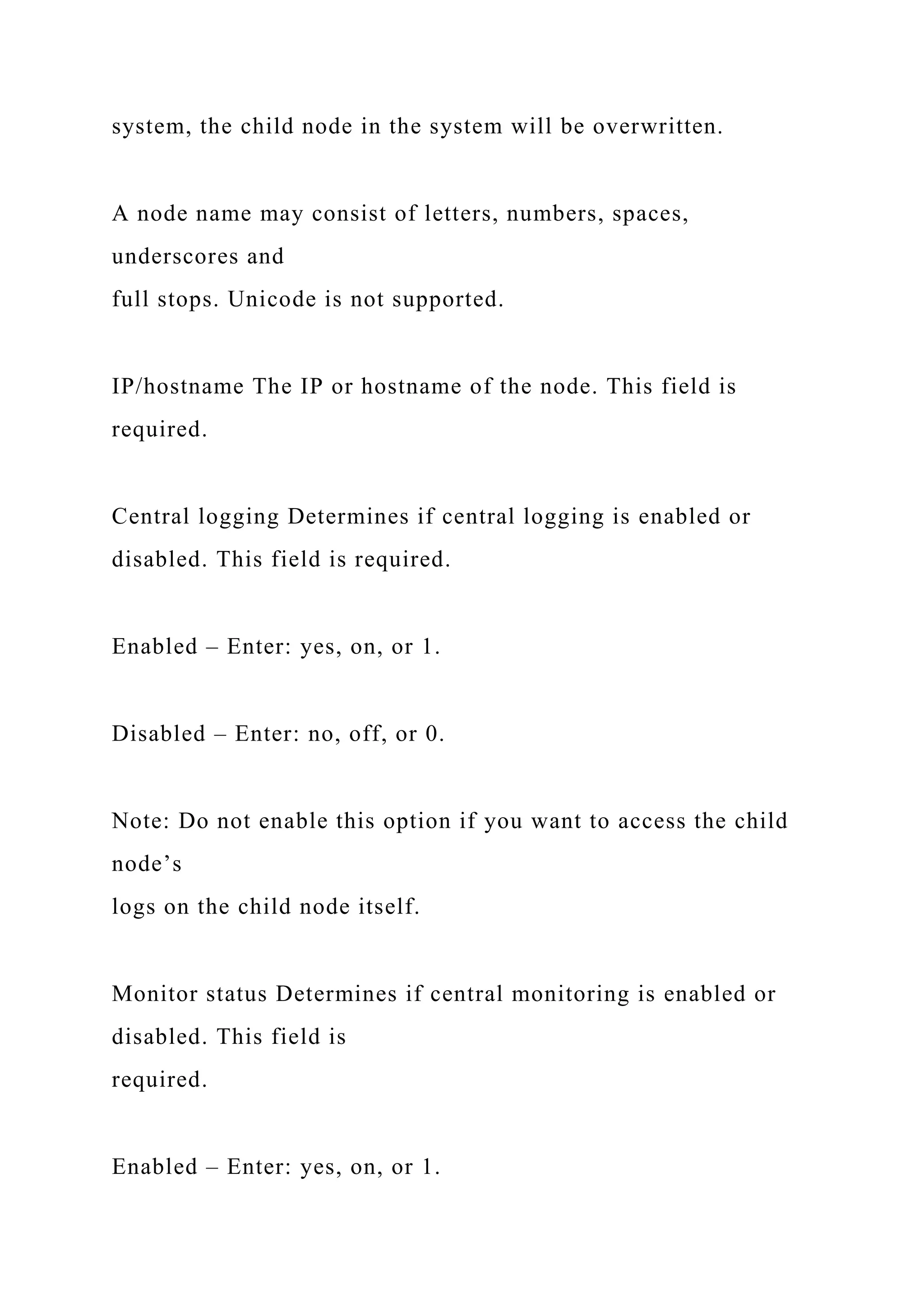 system, the child node in the system will be overwritten.
A node name may consist of letters, numbers, spaces,
underscores and
full stops. Unicode is not supported.
IP/hostname The IP or hostname of the node. This field is
required.
Central logging Determines if central logging is enabled or
disabled. This field is required.
Enabled – Enter: yes, on, or 1.
Disabled – Enter: no, off, or 0.
Note: Do not enable this option if you want to access the child
node’s
logs on the child node itself.
Monitor status Determines if central monitoring is enabled or
disabled. This field is
required.
Enabled – Enter: yes, on, or 1.
 