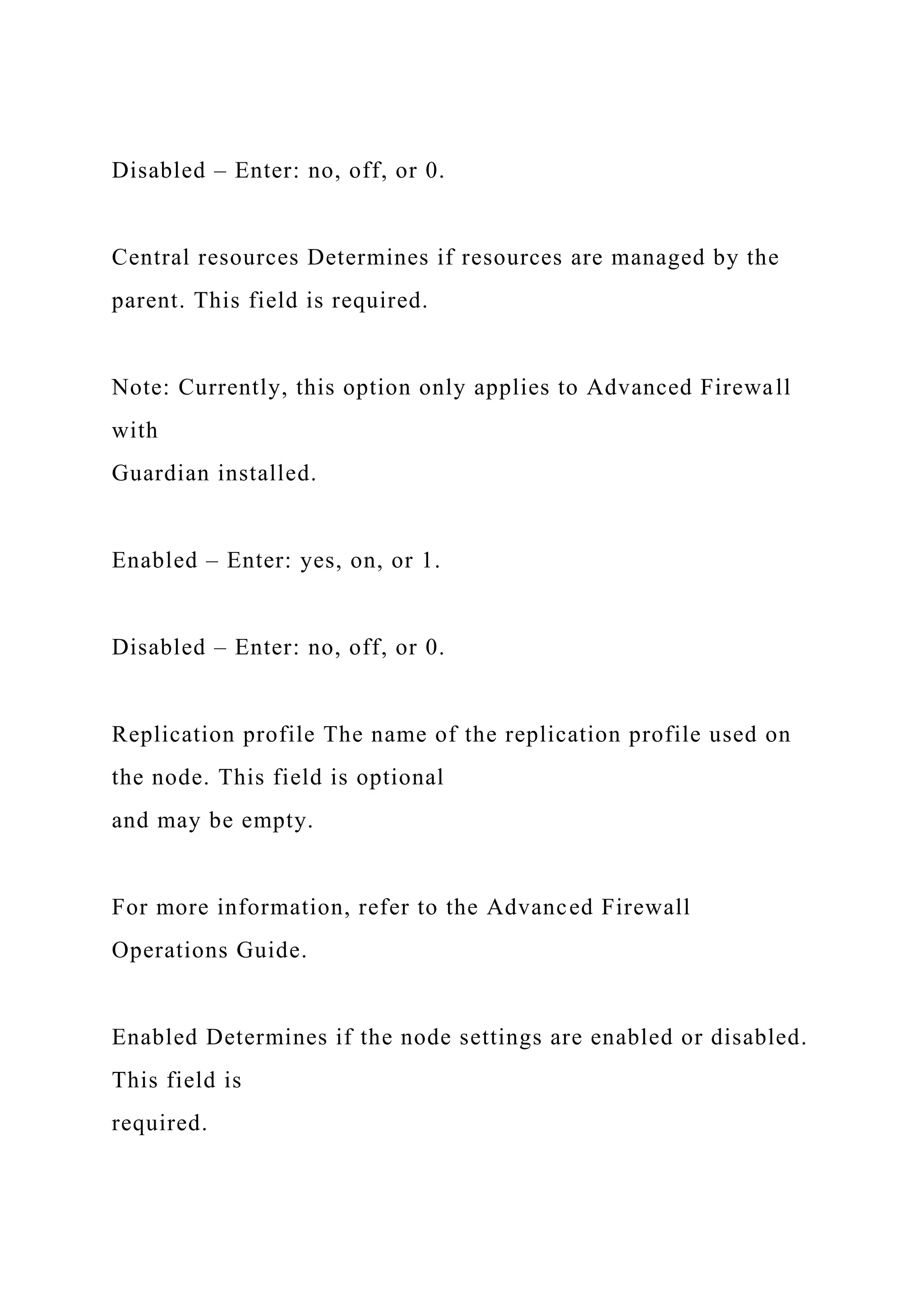 Disabled – Enter: no, off, or 0.
Central resources Determines if resources are managed by the
parent. This field is required.
Note: Currently, this option only applies to Advanced Firewall
with
Guardian installed.
Enabled – Enter: yes, on, or 1.
Disabled – Enter: no, off, or 0.
Replication profile The name of the replication profile used on
the node. This field is optional
and may be empty.
For more information, refer to the Advanced Firewall
Operations Guide.
Enabled Determines if the node settings are enabled or disabled.
This field is
required.
 