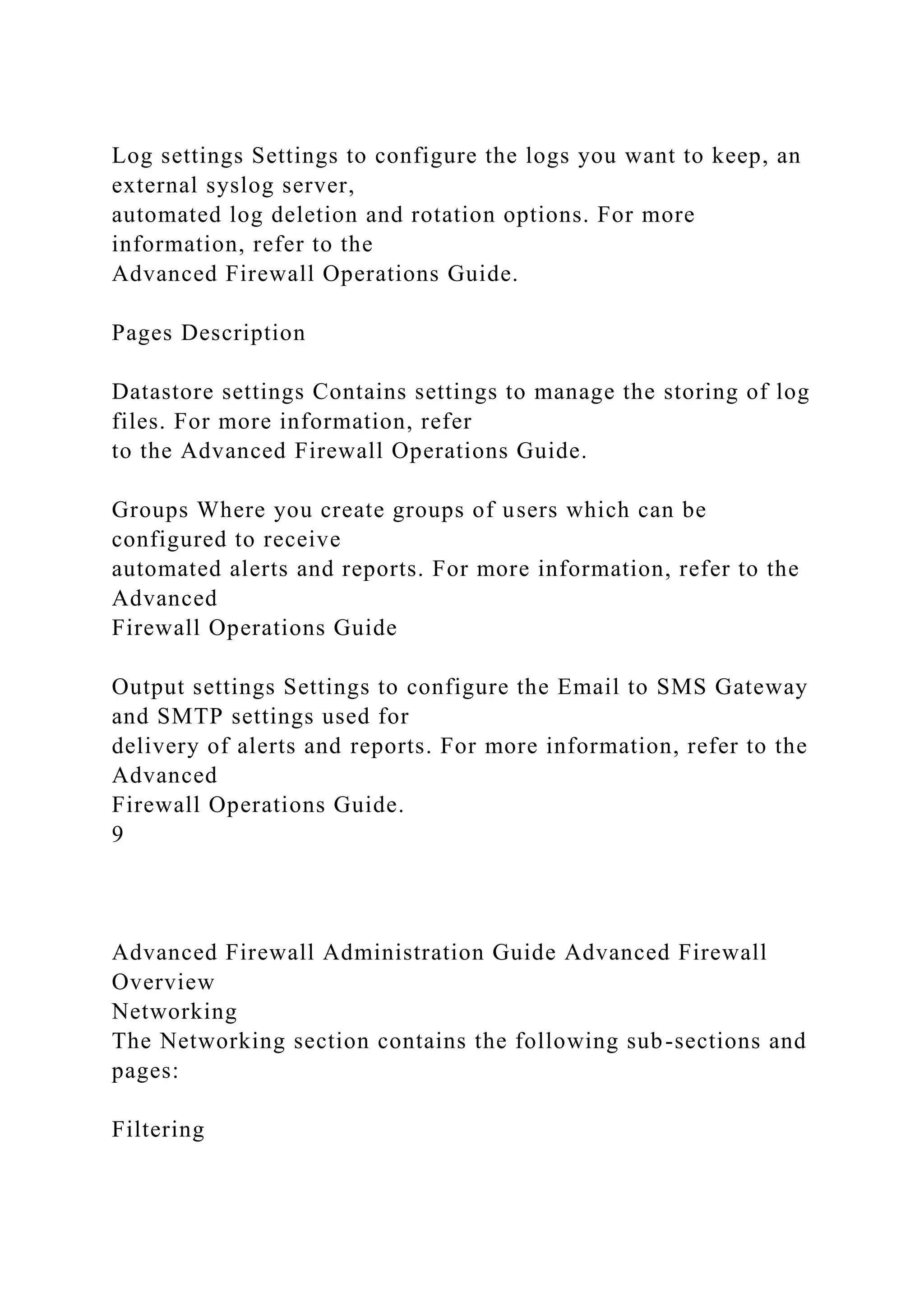 Log settings Settings to configure the logs you want to keep, an
external syslog server,
automated log deletion and rotation options. For more
information, refer to the
Advanced Firewall Operations Guide.
Pages Description
Datastore settings Contains settings to manage the storing of log
files. For more information, refer
to the Advanced Firewall Operations Guide.
Groups Where you create groups of users which can be
configured to receive
automated alerts and reports. For more information, refer to the
Advanced
Firewall Operations Guide
Output settings Settings to configure the Email to SMS Gateway
and SMTP settings used for
delivery of alerts and reports. For more information, refer to the
Advanced
Firewall Operations Guide.
9
Advanced Firewall Administration Guide Advanced Firewall
Overview
Networking
The Networking section contains the following sub-sections and
pages:
Filtering
 