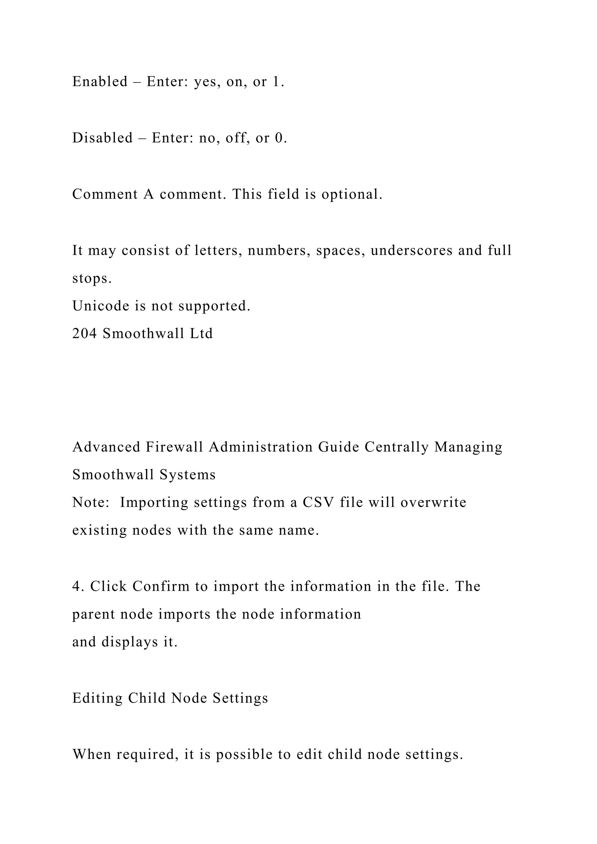 Enabled – Enter: yes, on, or 1.
Disabled – Enter: no, off, or 0.
Comment A comment. This field is optional.
It may consist of letters, numbers, spaces, underscores and full
stops.
Unicode is not supported.
204 Smoothwall Ltd
Advanced Firewall Administration Guide Centrally Managing
Smoothwall Systems
Note: Importing settings from a CSV file will overwrite
existing nodes with the same name.
4. Click Confirm to import the information in the file. The
parent node imports the node information
and displays it.
Editing Child Node Settings
When required, it is possible to edit child node settings.
 