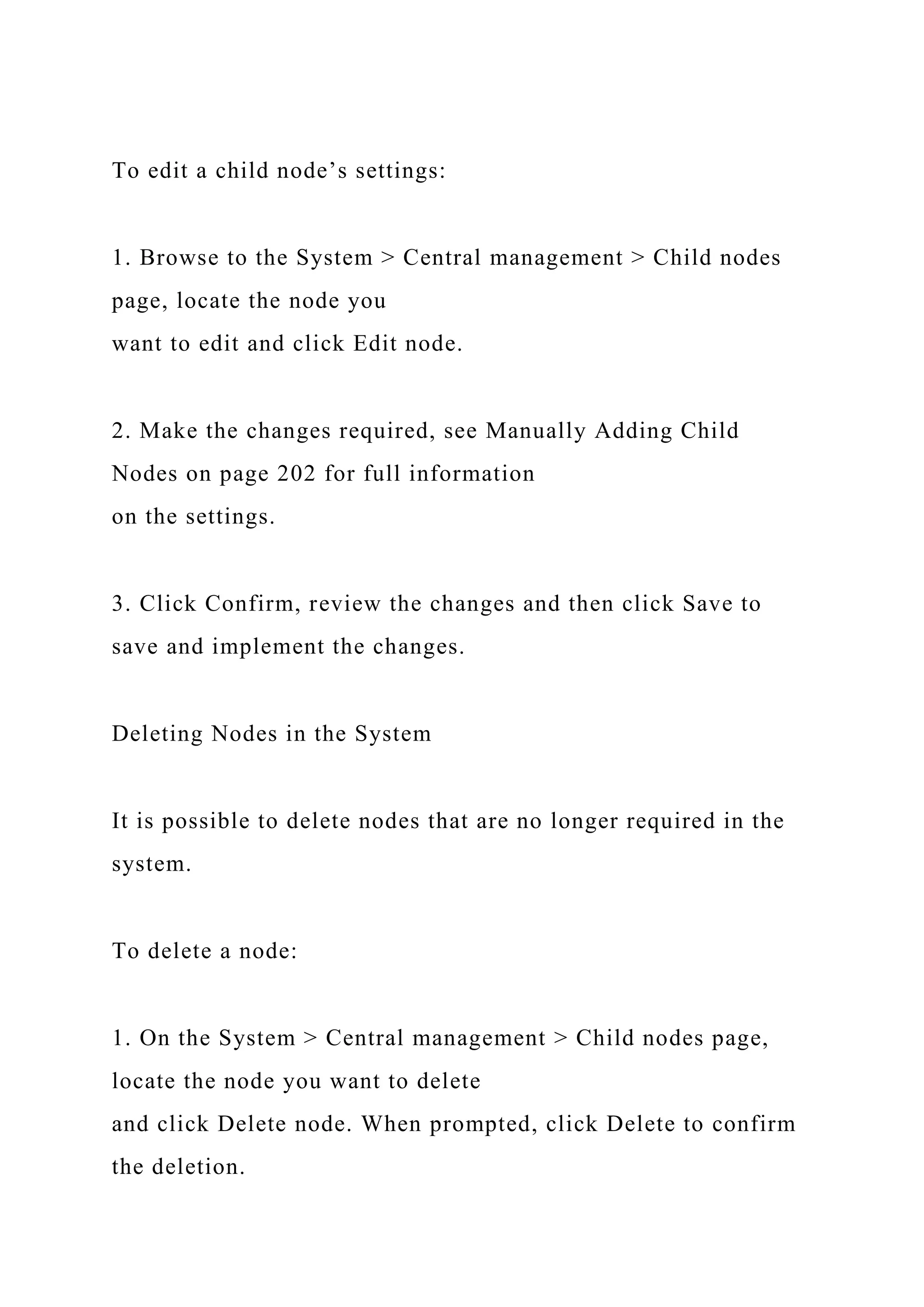 To edit a child node’s settings:
1. Browse to the System > Central management > Child nodes
page, locate the node you
want to edit and click Edit node.
2. Make the changes required, see Manually Adding Child
Nodes on page 202 for full information
on the settings.
3. Click Confirm, review the changes and then click Save to
save and implement the changes.
Deleting Nodes in the System
It is possible to delete nodes that are no longer required in the
system.
To delete a node:
1. On the System > Central management > Child nodes page,
locate the node you want to delete
and click Delete node. When prompted, click Delete to confirm
the deletion.
 
