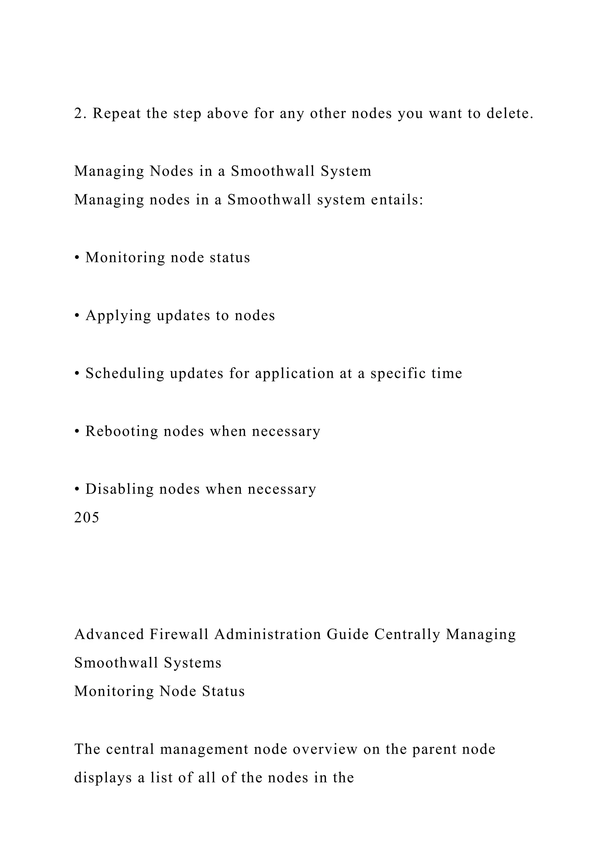 2. Repeat the step above for any other nodes you want to delete.
Managing Nodes in a Smoothwall System
Managing nodes in a Smoothwall system entails:
• Monitoring node status
• Applying updates to nodes
• Scheduling updates for application at a specific time
• Rebooting nodes when necessary
• Disabling nodes when necessary
205
Advanced Firewall Administration Guide Centrally Managing
Smoothwall Systems
Monitoring Node Status
The central management node overview on the parent node
displays a list of all of the nodes in the
 