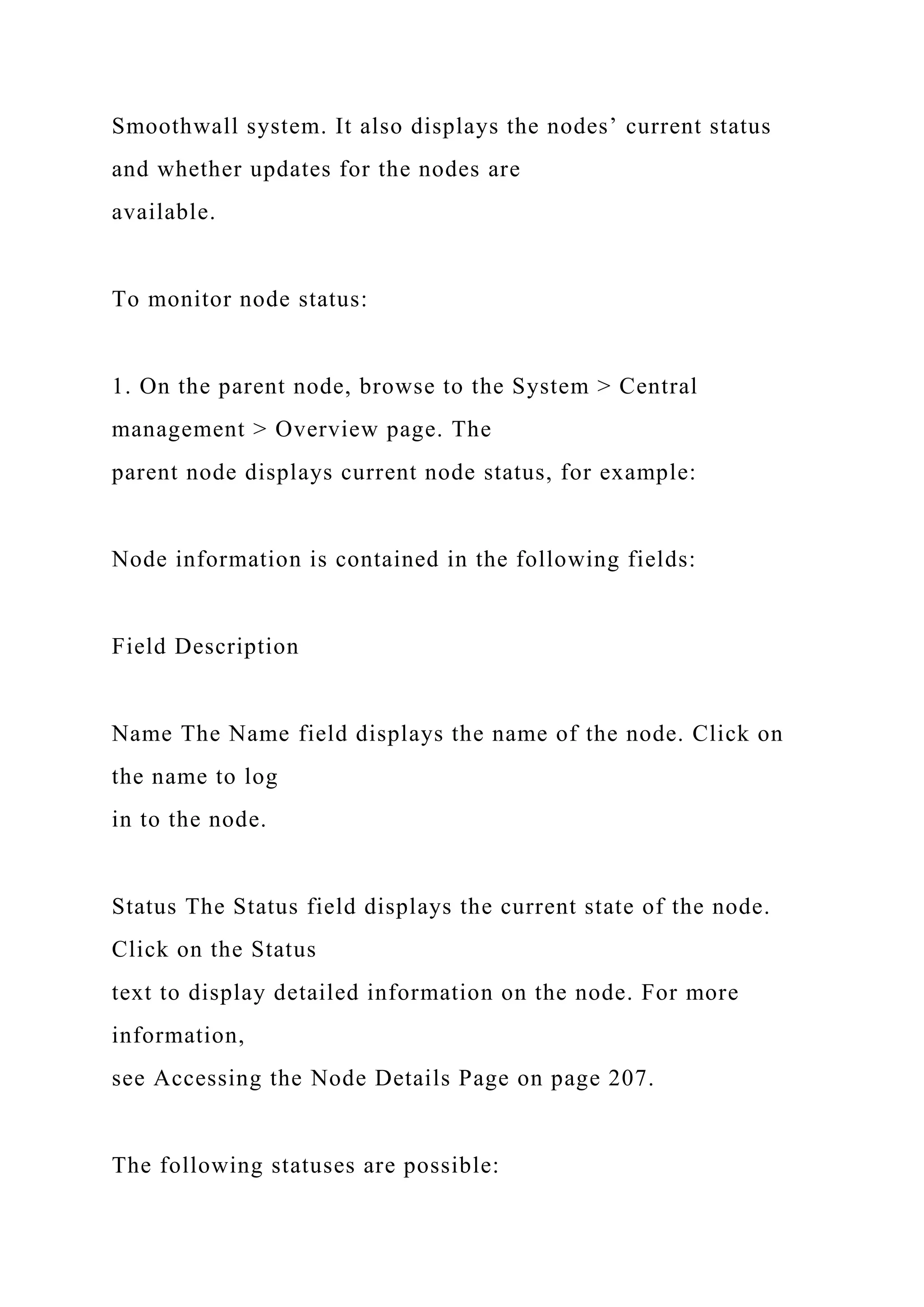 Smoothwall system. It also displays the nodes’ current status
and whether updates for the nodes are
available.
To monitor node status:
1. On the parent node, browse to the System > Central
management > Overview page. The
parent node displays current node status, for example:
Node information is contained in the following fields:
Field Description
Name The Name field displays the name of the node. Click on
the name to log
in to the node.
Status The Status field displays the current state of the node.
Click on the Status
text to display detailed information on the node. For more
information,
see Accessing the Node Details Page on page 207.
The following statuses are possible:
 