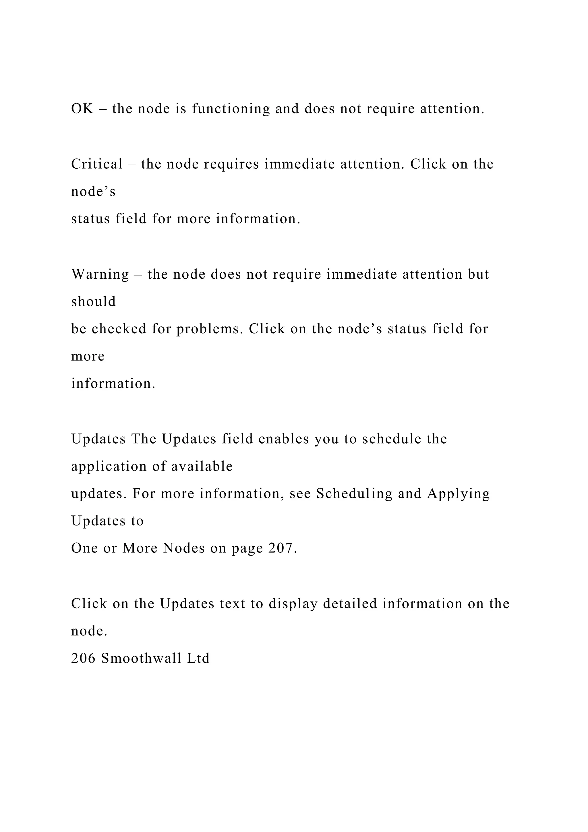 OK – the node is functioning and does not require attention.
Critical – the node requires immediate attention. Click on the
node’s
status field for more information.
Warning – the node does not require immediate attention but
should
be checked for problems. Click on the node’s status field for
more
information.
Updates The Updates field enables you to schedule the
application of available
updates. For more information, see Scheduling and Applying
Updates to
One or More Nodes on page 207.
Click on the Updates text to display detailed information on the
node.
206 Smoothwall Ltd
 