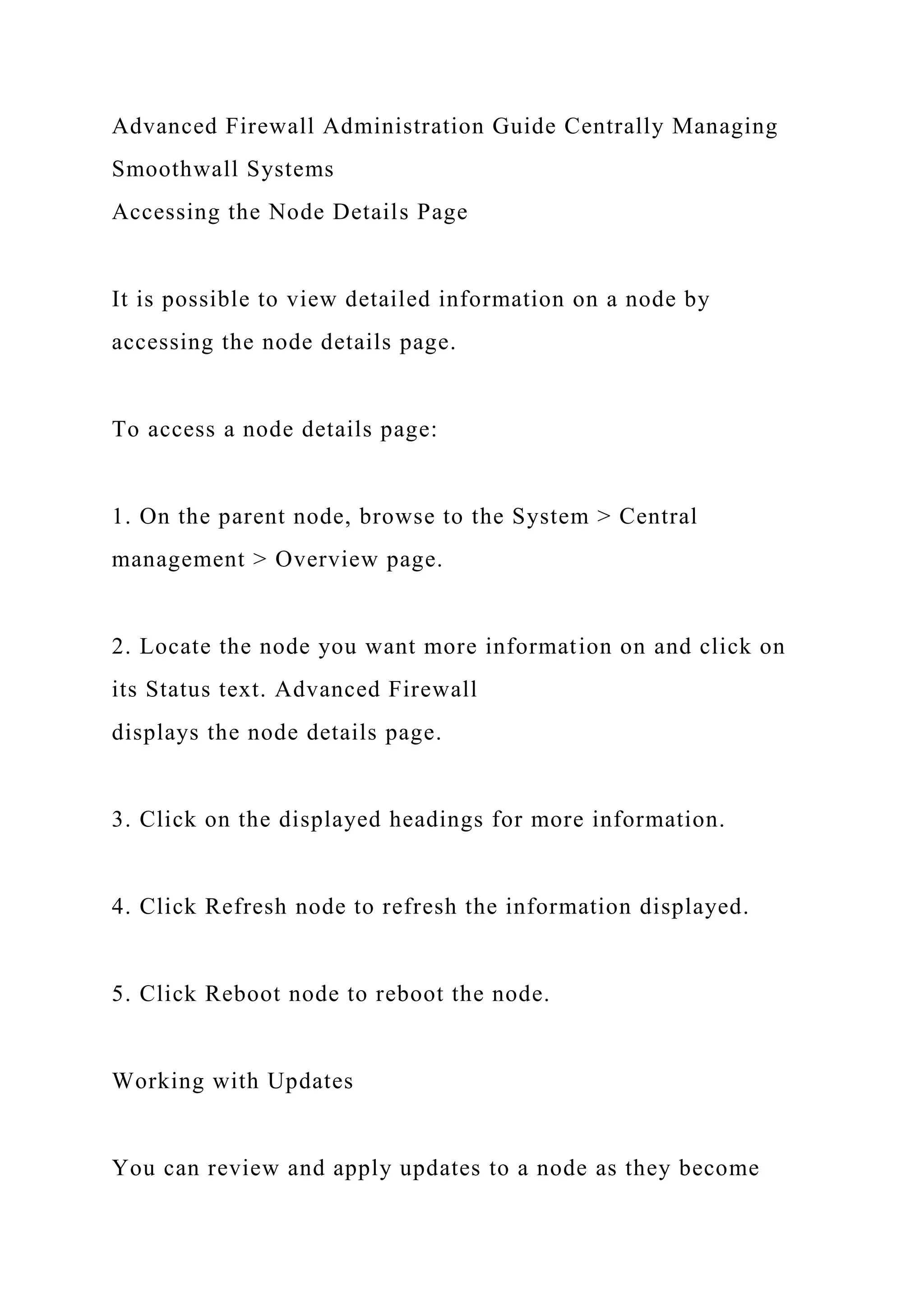 Advanced Firewall Administration Guide Centrally Managing
Smoothwall Systems
Accessing the Node Details Page
It is possible to view detailed information on a node by
accessing the node details page.
To access a node details page:
1. On the parent node, browse to the System > Central
management > Overview page.
2. Locate the node you want more information on and click on
its Status text. Advanced Firewall
displays the node details page.
3. Click on the displayed headings for more information.
4. Click Refresh node to refresh the information displayed.
5. Click Reboot node to reboot the node.
Working with Updates
You can review and apply updates to a node as they become
 