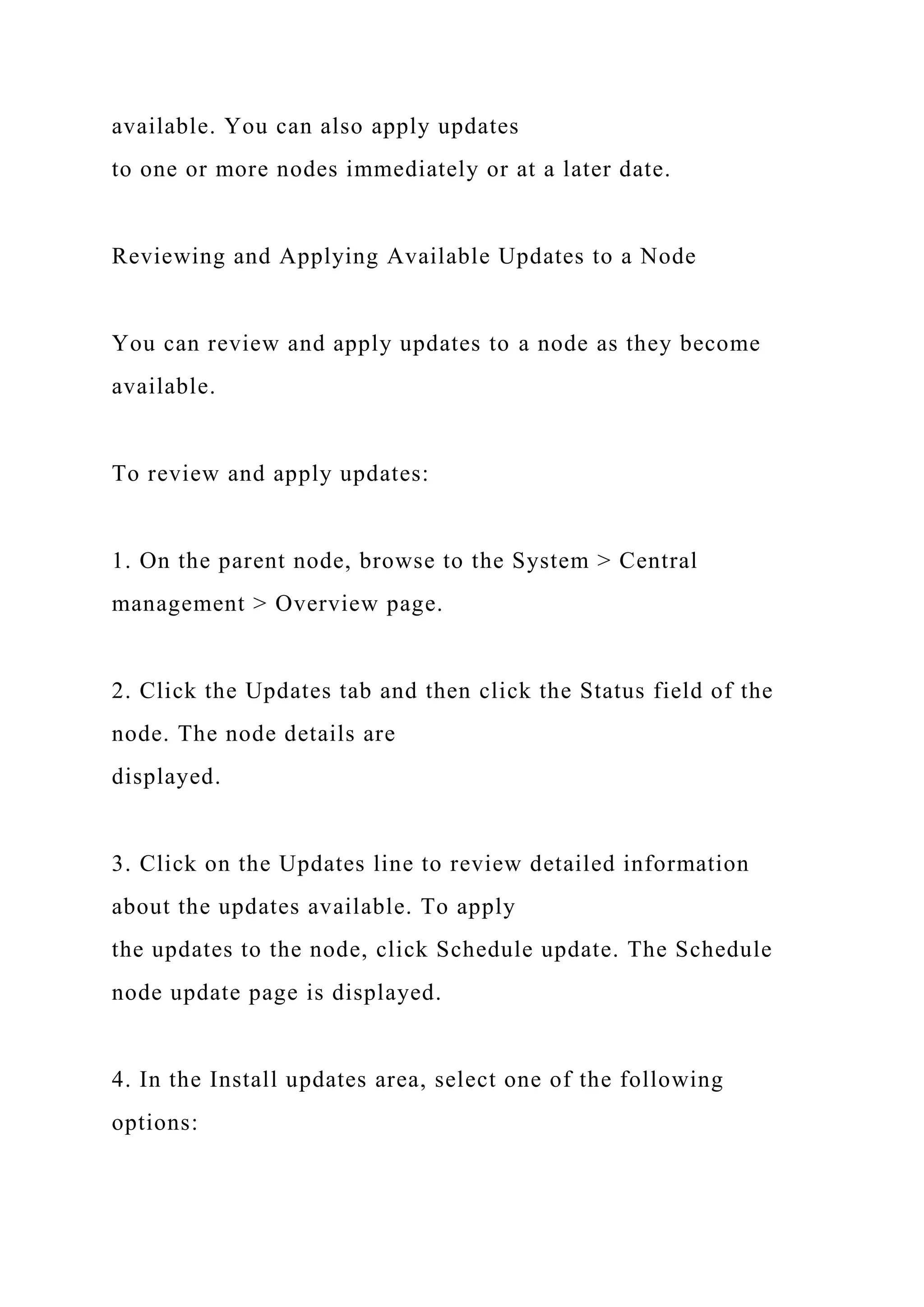 available. You can also apply updates
to one or more nodes immediately or at a later date.
Reviewing and Applying Available Updates to a Node
You can review and apply updates to a node as they become
available.
To review and apply updates:
1. On the parent node, browse to the System > Central
management > Overview page.
2. Click the Updates tab and then click the Status field of the
node. The node details are
displayed.
3. Click on the Updates line to review detailed information
about the updates available. To apply
the updates to the node, click Schedule update. The Schedule
node update page is displayed.
4. In the Install updates area, select one of the following
options:
 