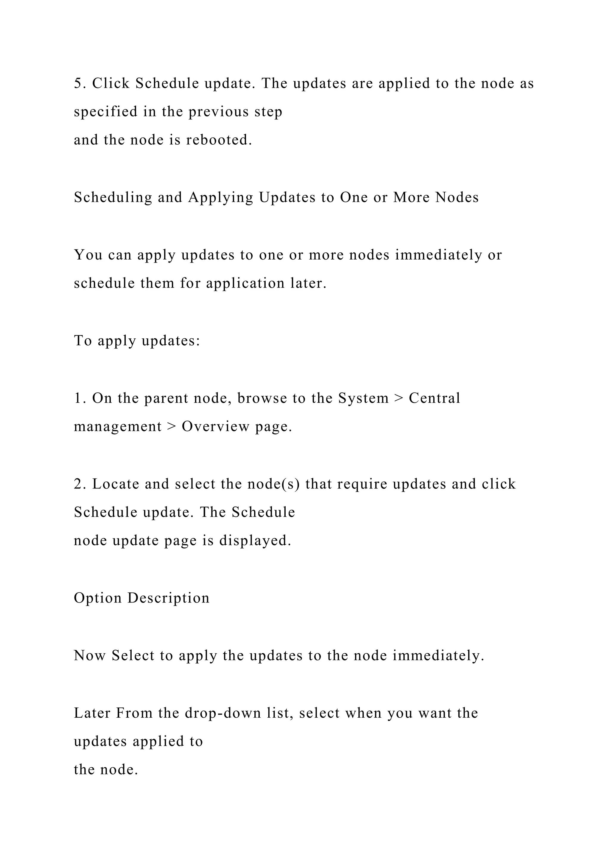5. Click Schedule update. The updates are applied to the node as
specified in the previous step
and the node is rebooted.
Scheduling and Applying Updates to One or More Nodes
You can apply updates to one or more nodes immediately or
schedule them for application later.
To apply updates:
1. On the parent node, browse to the System > Central
management > Overview page.
2. Locate and select the node(s) that require updates and click
Schedule update. The Schedule
node update page is displayed.
Option Description
Now Select to apply the updates to the node immediately.
Later From the drop-down list, select when you want the
updates applied to
the node.
 