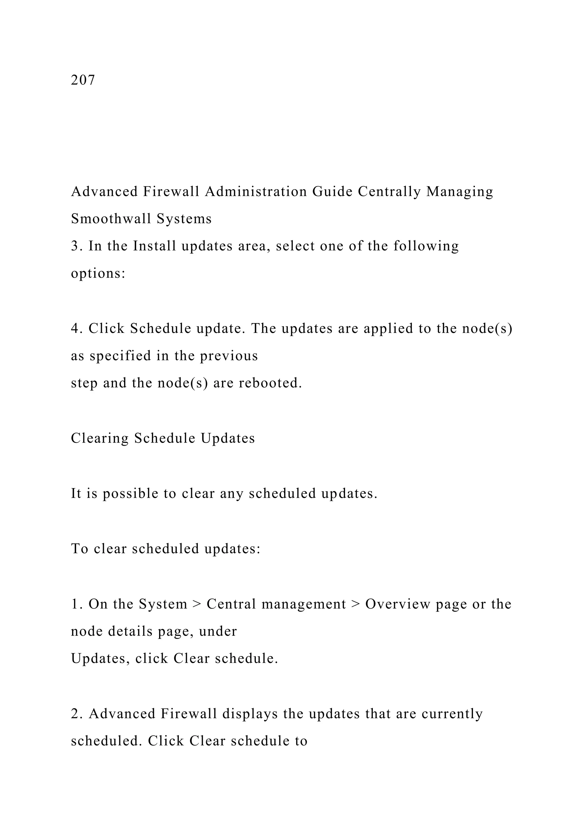 207
Advanced Firewall Administration Guide Centrally Managing
Smoothwall Systems
3. In the Install updates area, select one of the following
options:
4. Click Schedule update. The updates are applied to the node(s)
as specified in the previous
step and the node(s) are rebooted.
Clearing Schedule Updates
It is possible to clear any scheduled updates.
To clear scheduled updates:
1. On the System > Central management > Overview page or the
node details page, under
Updates, click Clear schedule.
2. Advanced Firewall displays the updates that are currently
scheduled. Click Clear schedule to
 