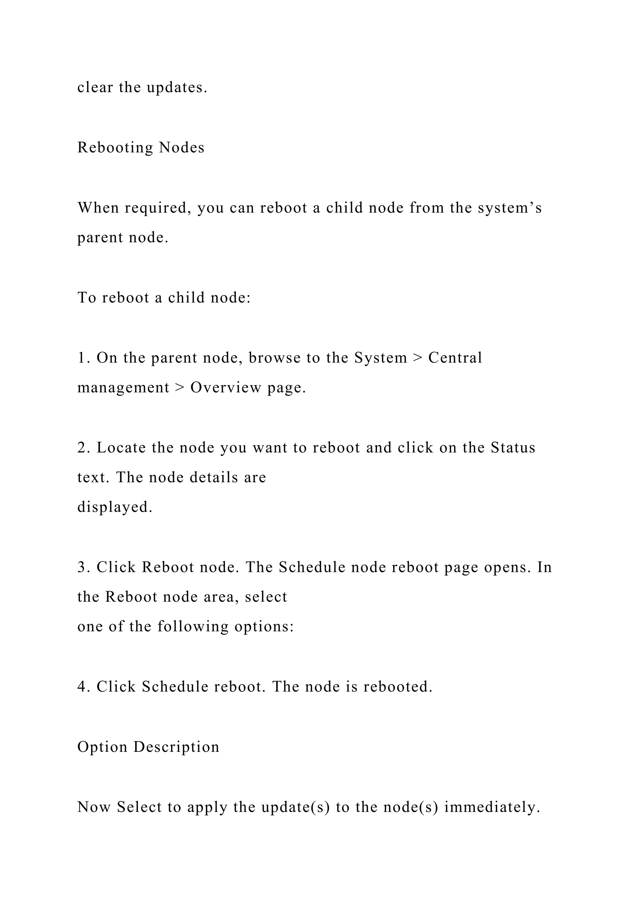 clear the updates.
Rebooting Nodes
When required, you can reboot a child node from the system’s
parent node.
To reboot a child node:
1. On the parent node, browse to the System > Central
management > Overview page.
2. Locate the node you want to reboot and click on the Status
text. The node details are
displayed.
3. Click Reboot node. The Schedule node reboot page opens. In
the Reboot node area, select
one of the following options:
4. Click Schedule reboot. The node is rebooted.
Option Description
Now Select to apply the update(s) to the node(s) immediately.
 