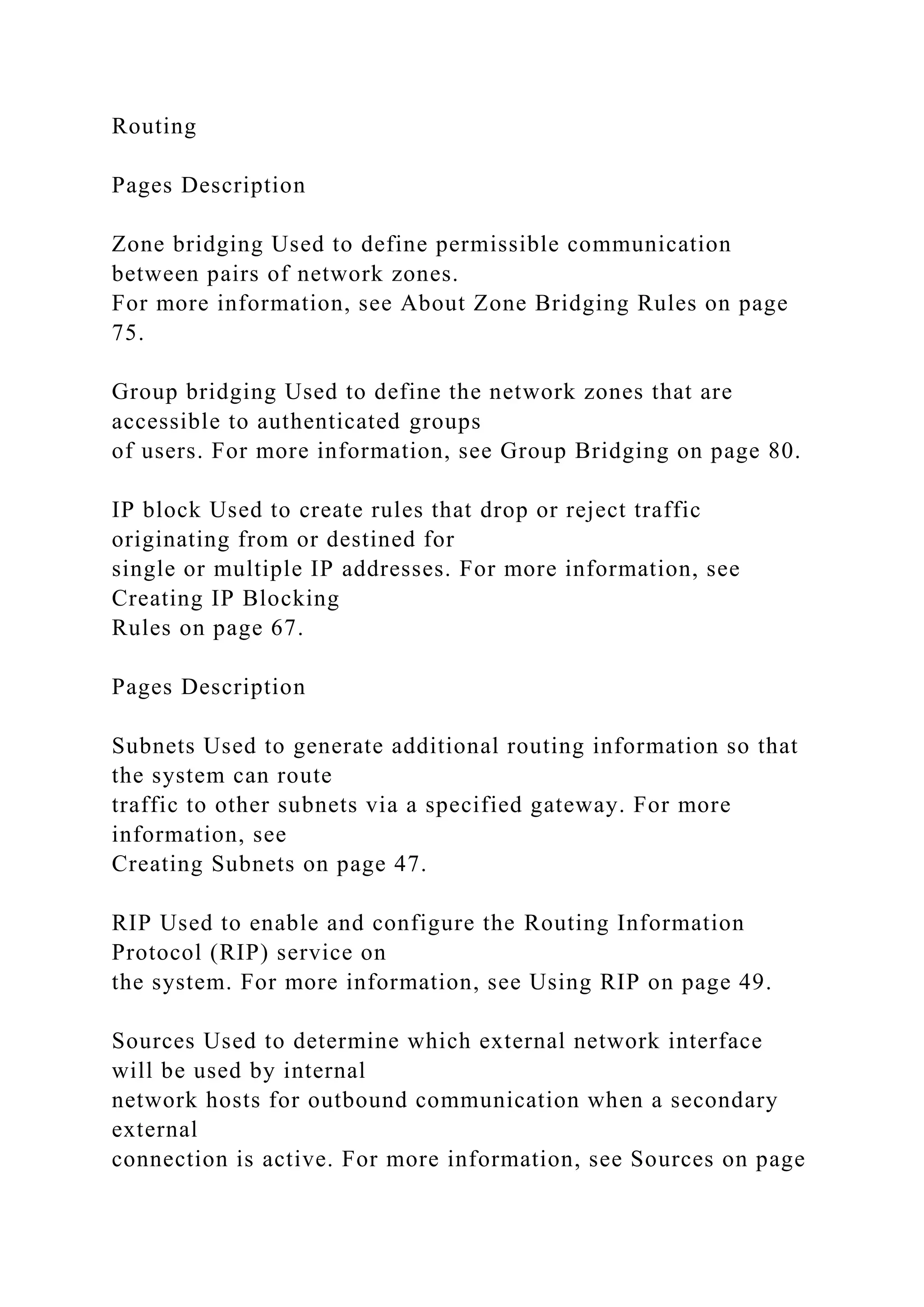 Routing
Pages Description
Zone bridging Used to define permissible communication
between pairs of network zones.
For more information, see About Zone Bridging Rules on page
75.
Group bridging Used to define the network zones that are
accessible to authenticated groups
of users. For more information, see Group Bridging on page 80.
IP block Used to create rules that drop or reject traffic
originating from or destined for
single or multiple IP addresses. For more information, see
Creating IP Blocking
Rules on page 67.
Pages Description
Subnets Used to generate additional routing information so that
the system can route
traffic to other subnets via a specified gateway. For more
information, see
Creating Subnets on page 47.
RIP Used to enable and configure the Routing Information
Protocol (RIP) service on
the system. For more information, see Using RIP on page 49.
Sources Used to determine which external network interface
will be used by internal
network hosts for outbound communication when a secondary
external
connection is active. For more information, see Sources on page
 