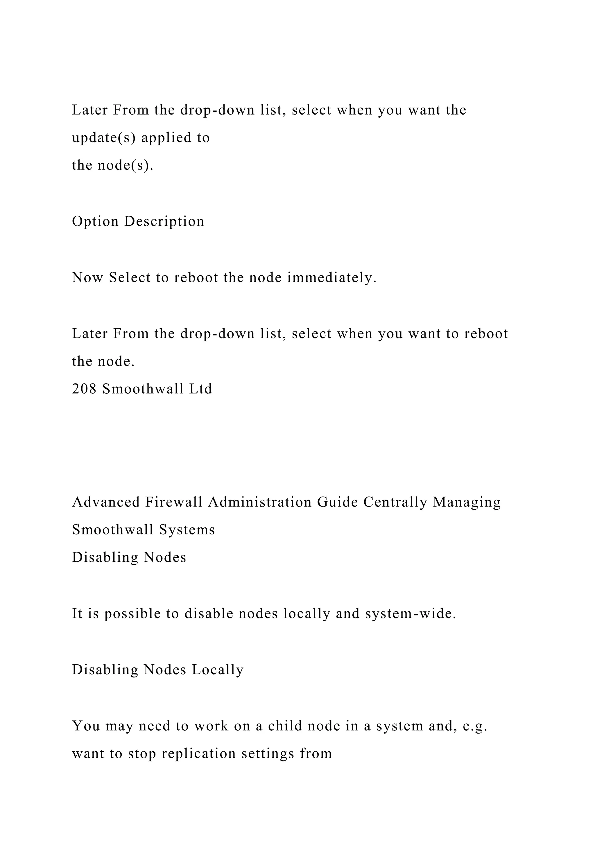 Later From the drop-down list, select when you want the
update(s) applied to
the node(s).
Option Description
Now Select to reboot the node immediately.
Later From the drop-down list, select when you want to reboot
the node.
208 Smoothwall Ltd
Advanced Firewall Administration Guide Centrally Managing
Smoothwall Systems
Disabling Nodes
It is possible to disable nodes locally and system-wide.
Disabling Nodes Locally
You may need to work on a child node in a system and, e.g.
want to stop replication settings from
 