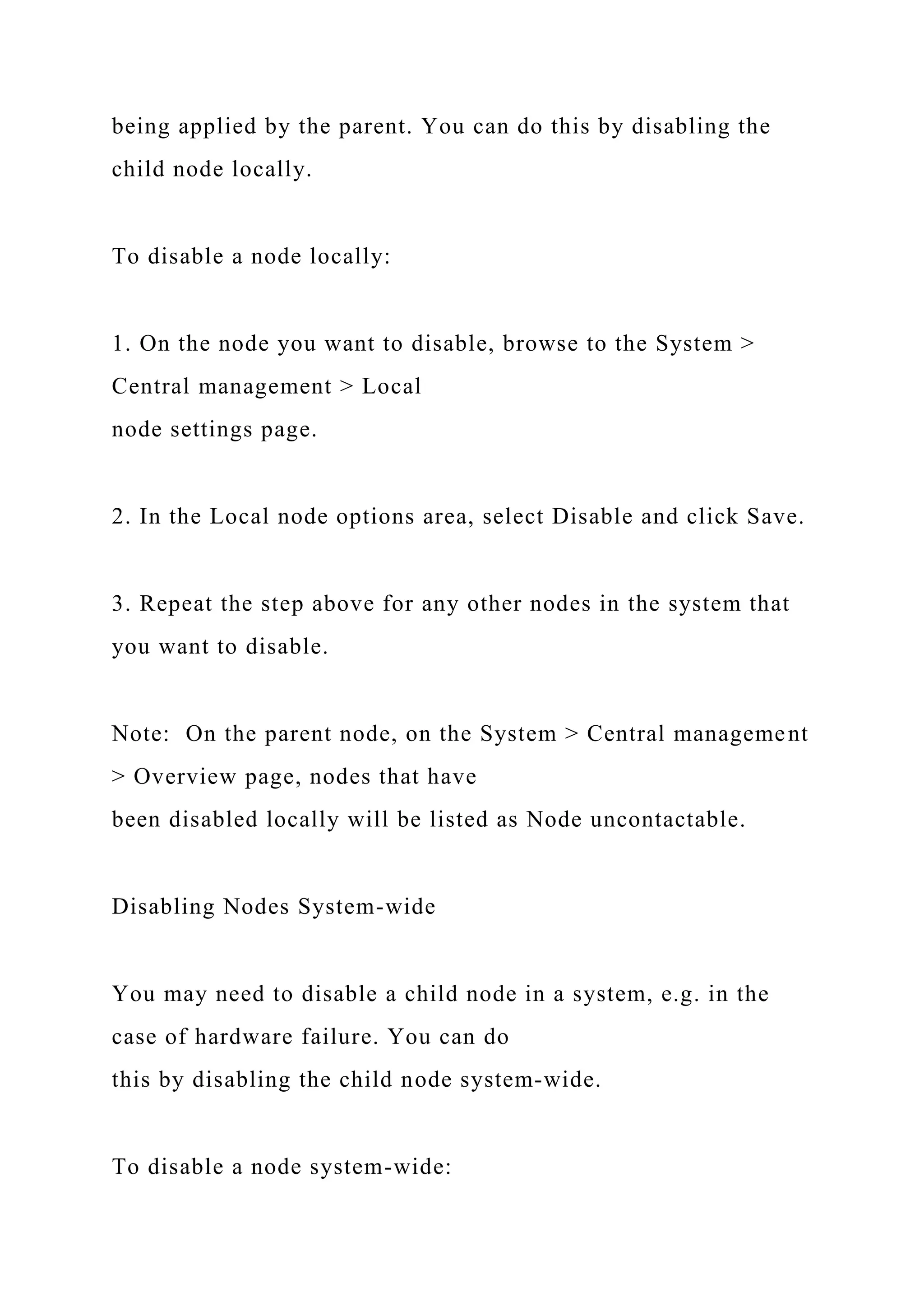 being applied by the parent. You can do this by disabling the
child node locally.
To disable a node locally:
1. On the node you want to disable, browse to the System >
Central management > Local
node settings page.
2. In the Local node options area, select Disable and click Save.
3. Repeat the step above for any other nodes in the system that
you want to disable.
Note: On the parent node, on the System > Central management
> Overview page, nodes that have
been disabled locally will be listed as Node uncontactable.
Disabling Nodes System-wide
You may need to disable a child node in a system, e.g. in the
case of hardware failure. You can do
this by disabling the child node system-wide.
To disable a node system-wide:
 