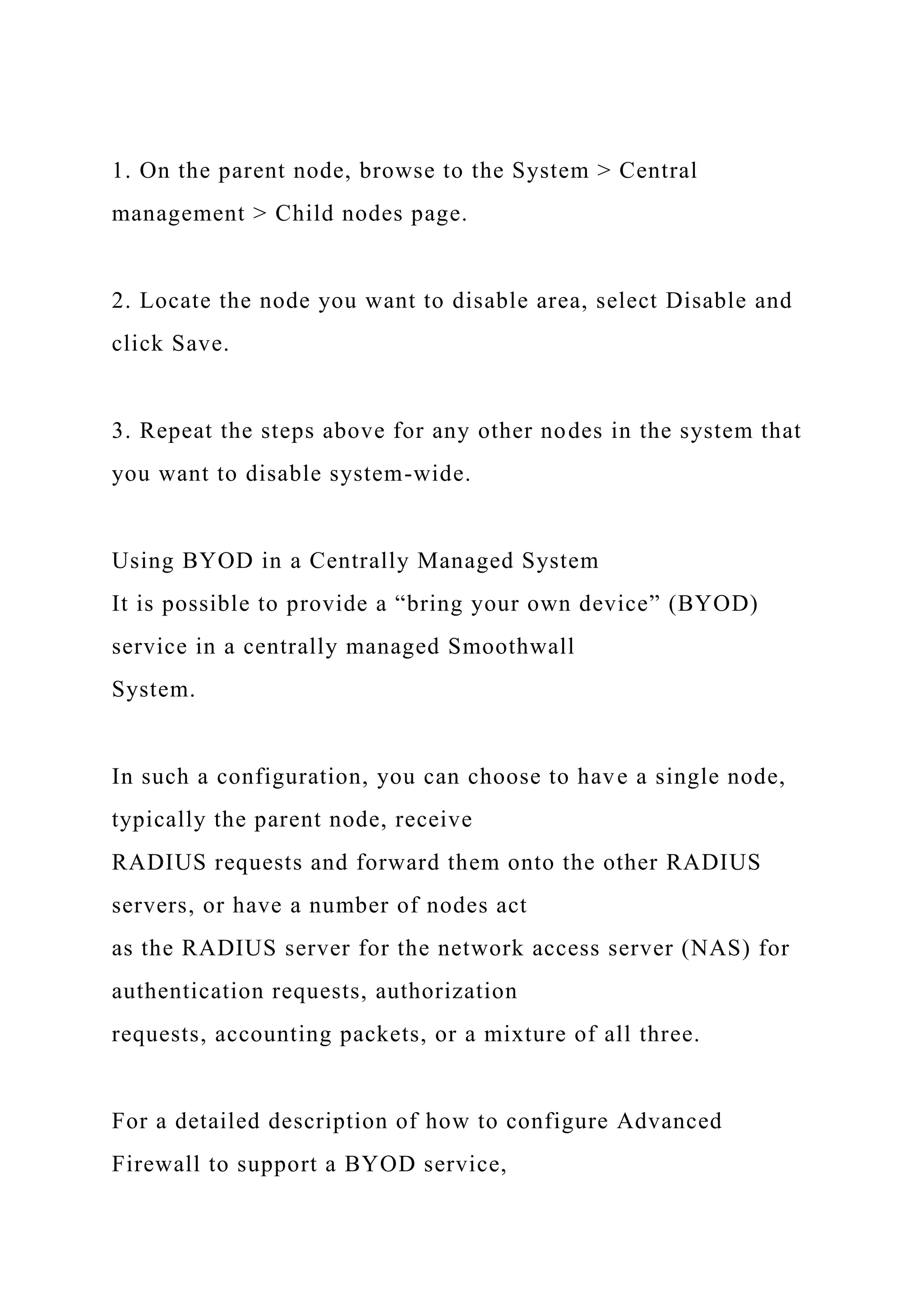 1. On the parent node, browse to the System > Central
management > Child nodes page.
2. Locate the node you want to disable area, select Disable and
click Save.
3. Repeat the steps above for any other nodes in the system that
you want to disable system-wide.
Using BYOD in a Centrally Managed System
It is possible to provide a “bring your own device” (BYOD)
service in a centrally managed Smoothwall
System.
In such a configuration, you can choose to have a single node,
typically the parent node, receive
RADIUS requests and forward them onto the other RADIUS
servers, or have a number of nodes act
as the RADIUS server for the network access server (NAS) for
authentication requests, authorization
requests, accounting packets, or a mixture of all three.
For a detailed description of how to configure Advanced
Firewall to support a BYOD service,
 