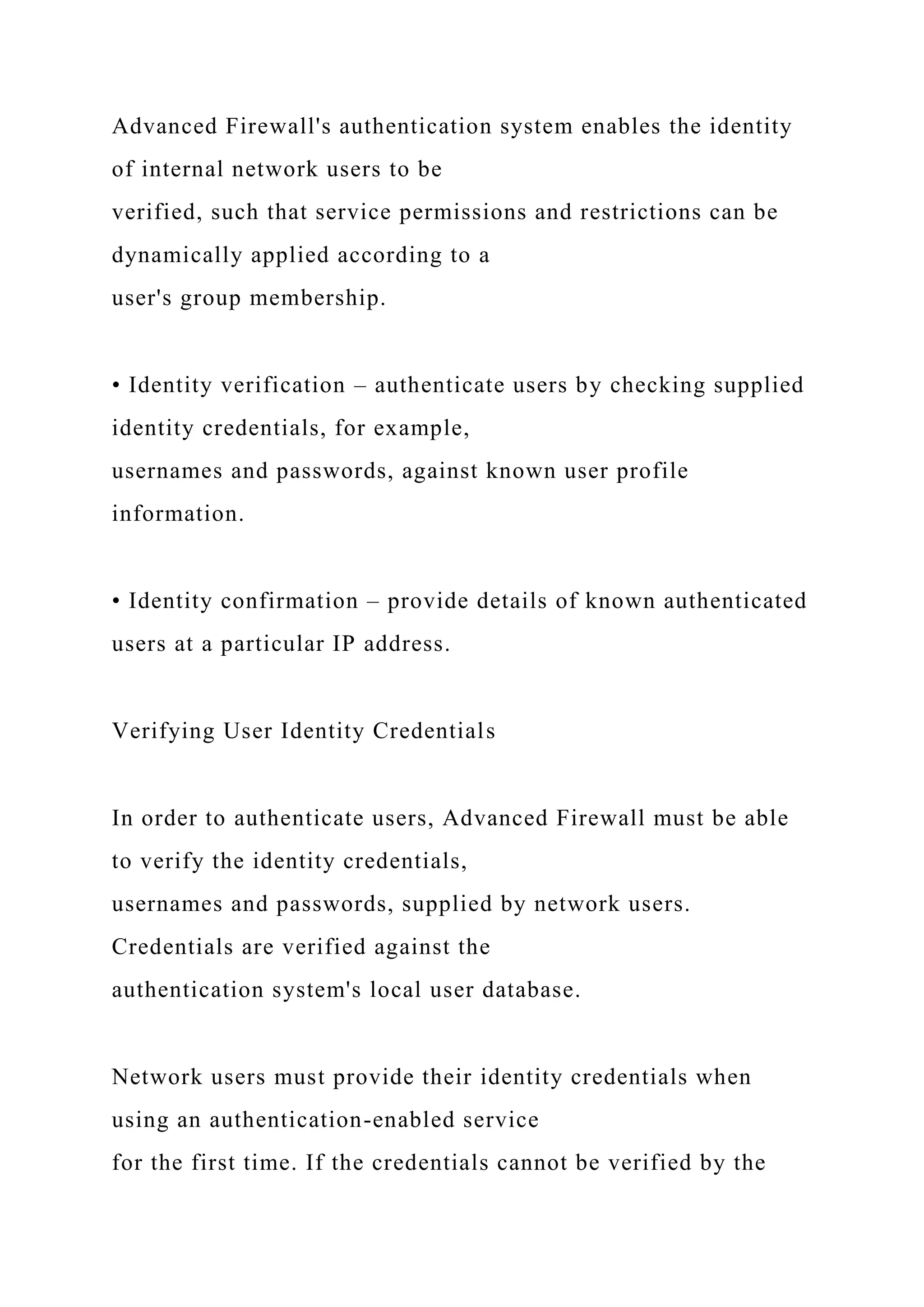 Advanced Firewall's authentication system enables the identity
of internal network users to be
verified, such that service permissions and restrictions can be
dynamically applied according to a
user's group membership.
• Identity verification – authenticate users by checking supplied
identity credentials, for example,
usernames and passwords, against known user profile
information.
• Identity confirmation – provide details of known authenticated
users at a particular IP address.
Verifying User Identity Credentials
In order to authenticate users, Advanced Firewall must be able
to verify the identity credentials,
usernames and passwords, supplied by network users.
Credentials are verified against the
authentication system's local user database.
Network users must provide their identity credentials when
using an authentication-enabled service
for the first time. If the credentials cannot be verified by the
 