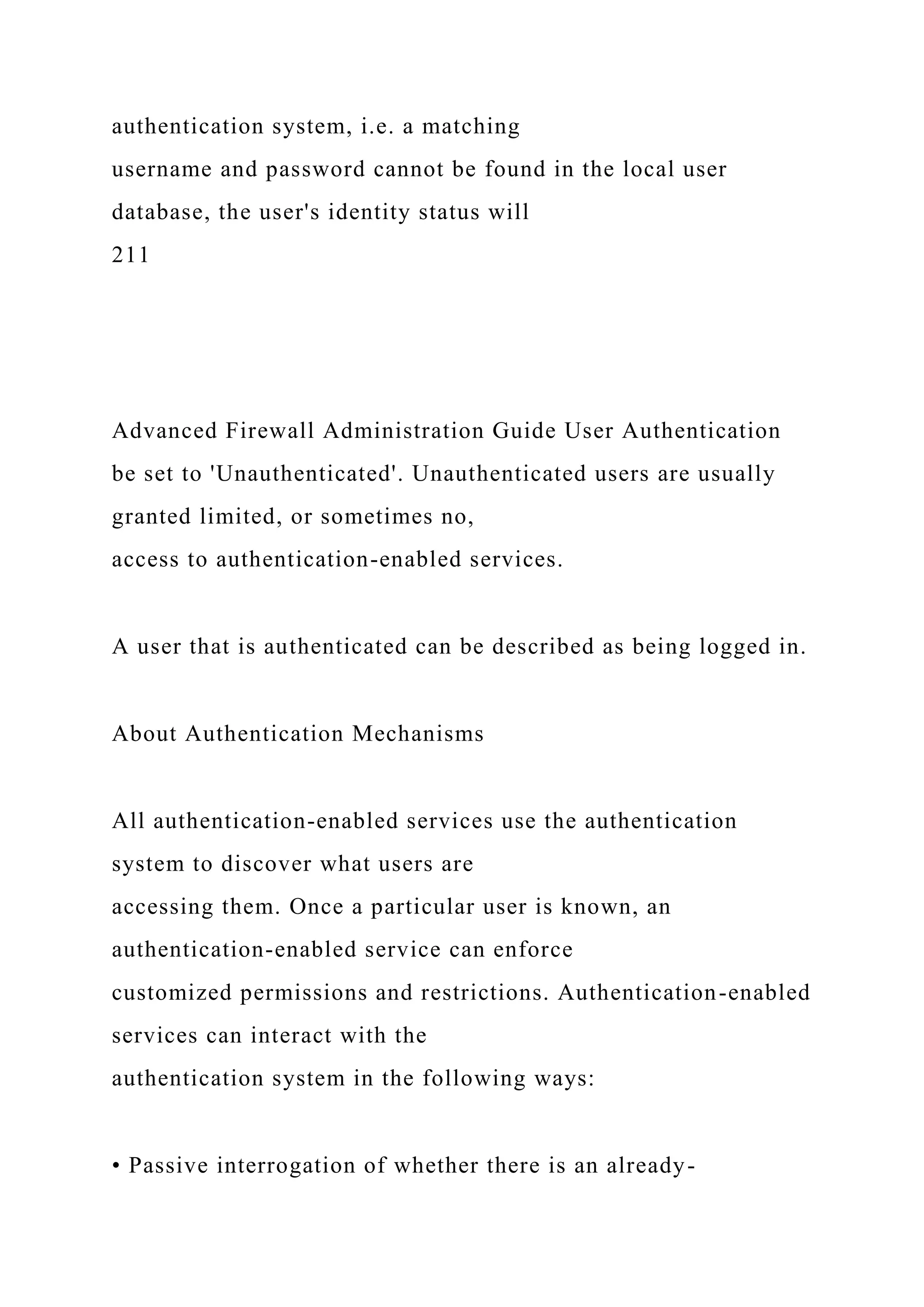 authentication system, i.e. a matching
username and password cannot be found in the local user
database, the user's identity status will
211
Advanced Firewall Administration Guide User Authentication
be set to 'Unauthenticated'. Unauthenticated users are usually
granted limited, or sometimes no,
access to authentication-enabled services.
A user that is authenticated can be described as being logged in.
About Authentication Mechanisms
All authentication-enabled services use the authentication
system to discover what users are
accessing them. Once a particular user is known, an
authentication-enabled service can enforce
customized permissions and restrictions. Authentication-enabled
services can interact with the
authentication system in the following ways:
• Passive interrogation of whether there is an already-
 