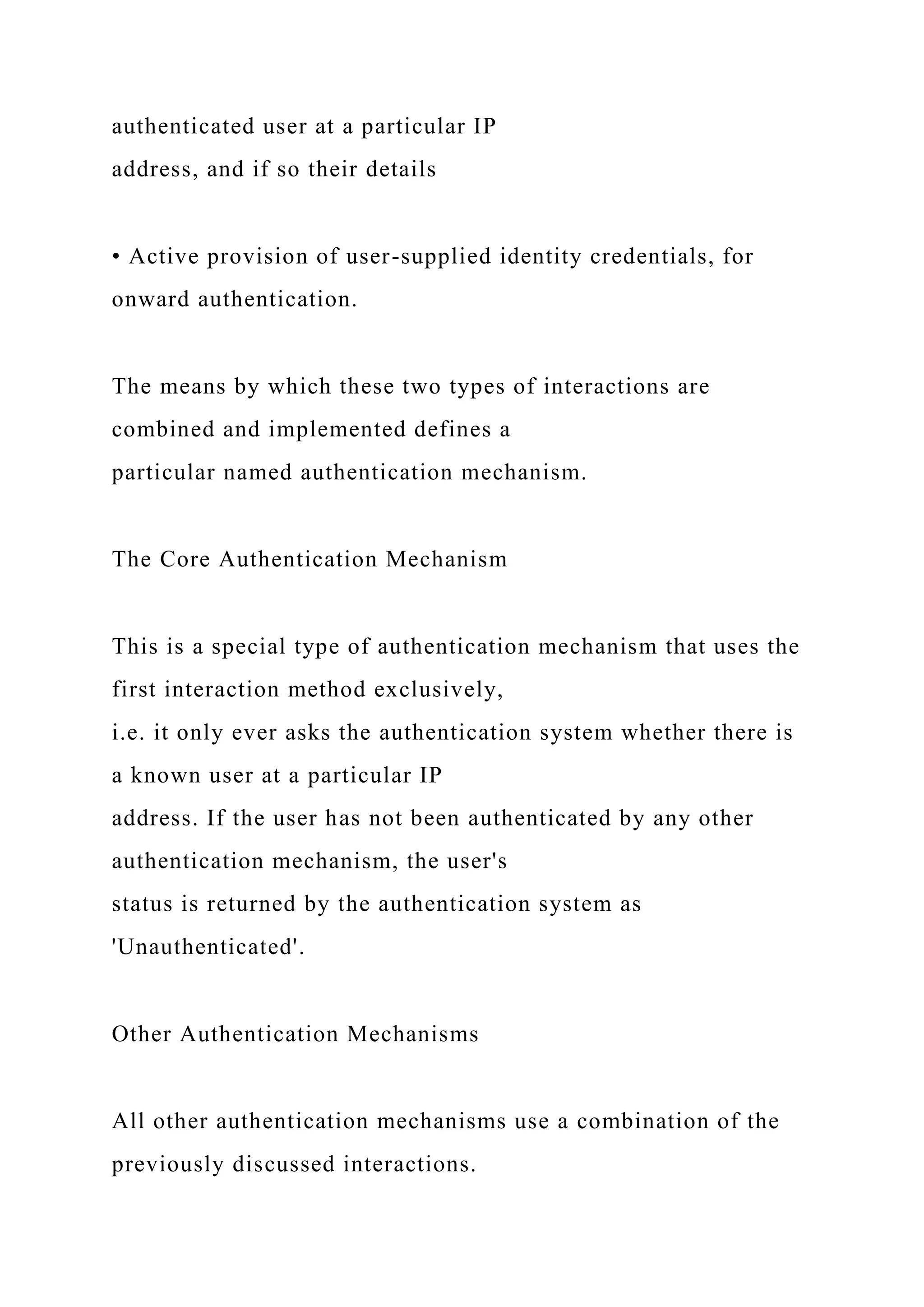 authenticated user at a particular IP
address, and if so their details
• Active provision of user-supplied identity credentials, for
onward authentication.
The means by which these two types of interactions are
combined and implemented defines a
particular named authentication mechanism.
The Core Authentication Mechanism
This is a special type of authentication mechanism that uses the
first interaction method exclusively,
i.e. it only ever asks the authentication system whether there is
a known user at a particular IP
address. If the user has not been authenticated by any other
authentication mechanism, the user's
status is returned by the authentication system as
'Unauthenticated'.
Other Authentication Mechanisms
All other authentication mechanisms use a combination of the
previously discussed interactions.
 