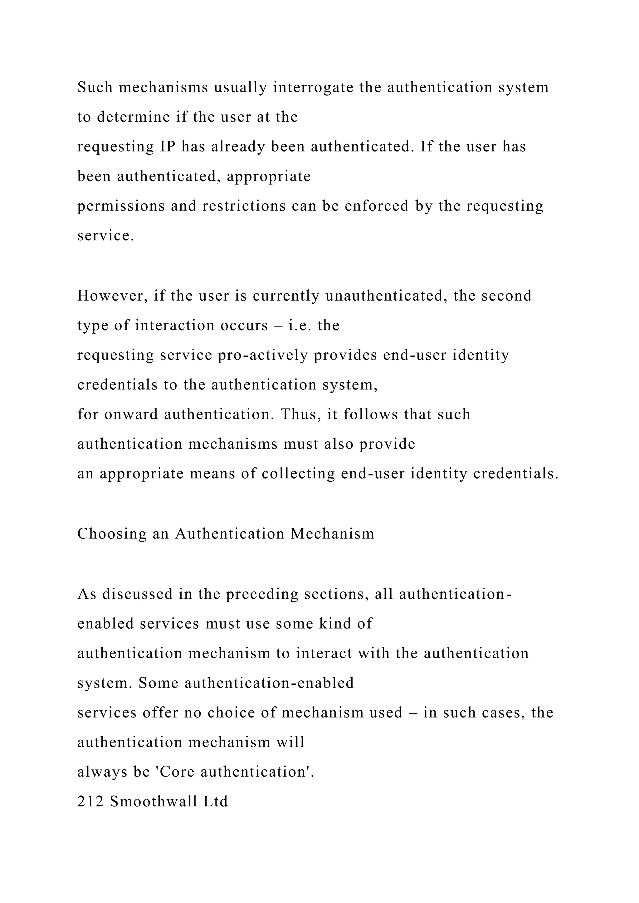 Such mechanisms usually interrogate the authentication system
to determine if the user at the
requesting IP has already been authenticated. If the user has
been authenticated, appropriate
permissions and restrictions can be enforced by the requesting
service.
However, if the user is currently unauthenticated, the second
type of interaction occurs – i.e. the
requesting service pro-actively provides end-user identity
credentials to the authentication system,
for onward authentication. Thus, it follows that such
authentication mechanisms must also provide
an appropriate means of collecting end-user identity credentials.
Choosing an Authentication Mechanism
As discussed in the preceding sections, all authentication-
enabled services must use some kind of
authentication mechanism to interact with the authentication
system. Some authentication-enabled
services offer no choice of mechanism used – in such cases, the
authentication mechanism will
always be 'Core authentication'.
212 Smoothwall Ltd
 