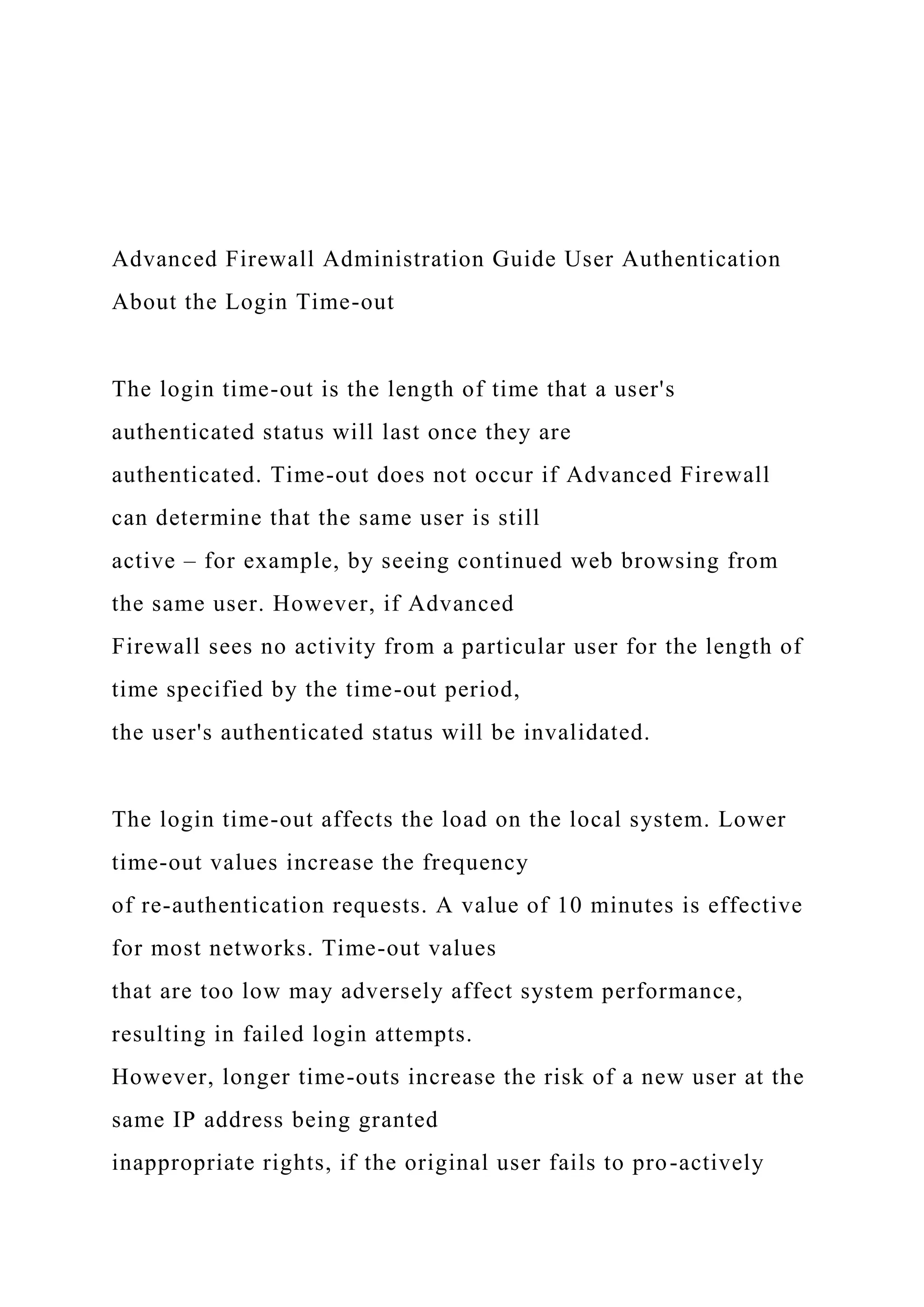 Advanced Firewall Administration Guide User Authentication
About the Login Time-out
The login time-out is the length of time that a user's
authenticated status will last once they are
authenticated. Time-out does not occur if Advanced Firewall
can determine that the same user is still
active – for example, by seeing continued web browsing from
the same user. However, if Advanced
Firewall sees no activity from a particular user for the length of
time specified by the time-out period,
the user's authenticated status will be invalidated.
The login time-out affects the load on the local system. Lower
time-out values increase the frequency
of re-authentication requests. A value of 10 minutes is effective
for most networks. Time-out values
that are too low may adversely affect system performance,
resulting in failed login attempts.
However, longer time-outs increase the risk of a new user at the
same IP address being granted
inappropriate rights, if the original user fails to pro-actively
 
