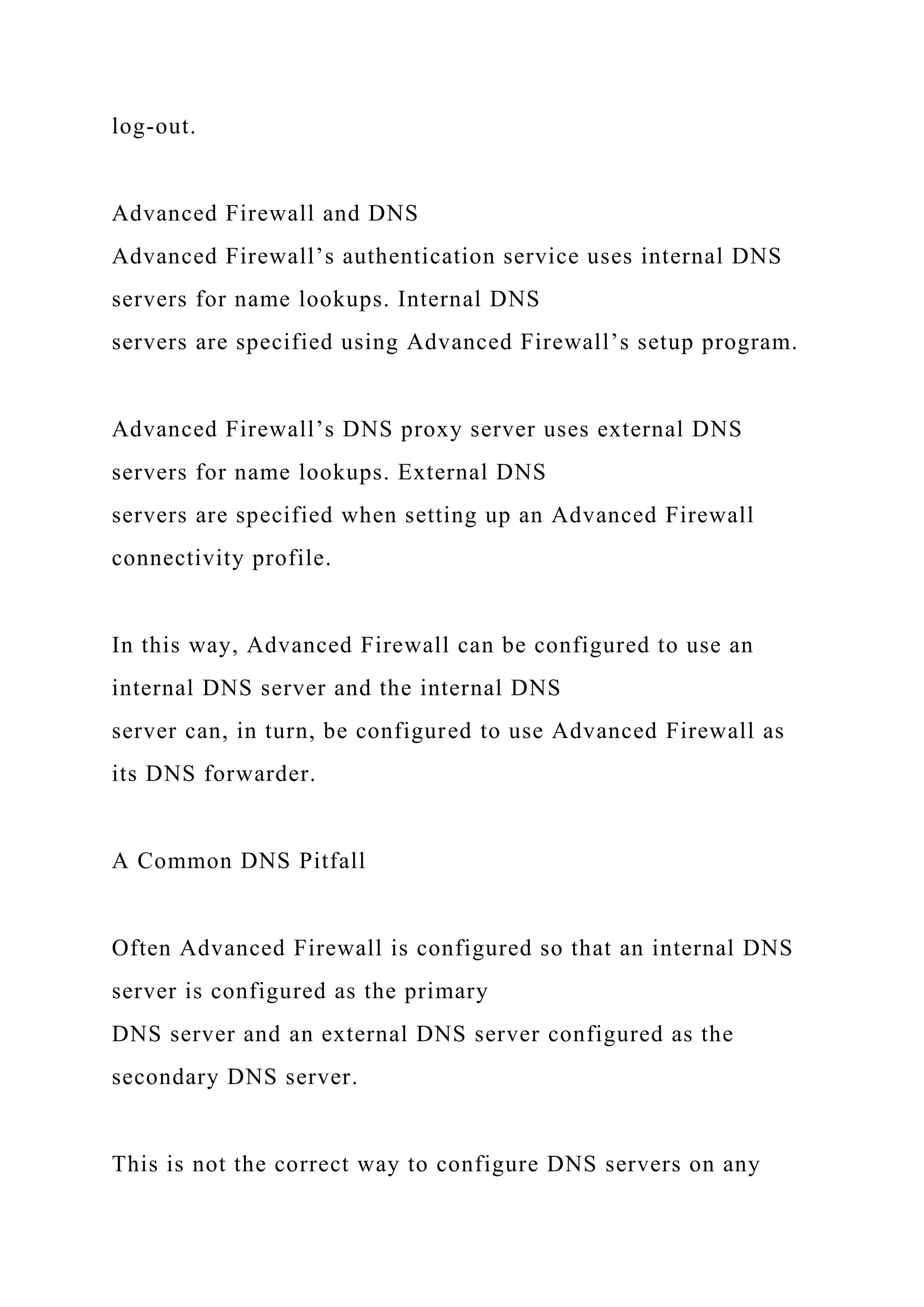 log-out.
Advanced Firewall and DNS
Advanced Firewall’s authentication service uses internal DNS
servers for name lookups. Internal DNS
servers are specified using Advanced Firewall’s setup program.
Advanced Firewall’s DNS proxy server uses external DNS
servers for name lookups. External DNS
servers are specified when setting up an Advanced Firewall
connectivity profile.
In this way, Advanced Firewall can be configured to use an
internal DNS server and the internal DNS
server can, in turn, be configured to use Advanced Firewall as
its DNS forwarder.
A Common DNS Pitfall
Often Advanced Firewall is configured so that an internal DNS
server is configured as the primary
DNS server and an external DNS server configured as the
secondary DNS server.
This is not the correct way to configure DNS servers on any
 