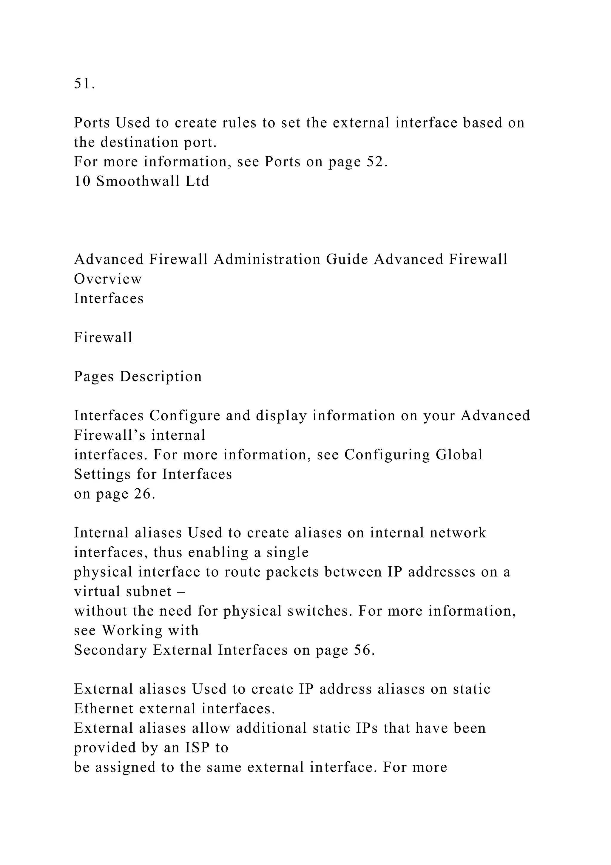 51.
Ports Used to create rules to set the external interface based on
the destination port.
For more information, see Ports on page 52.
10 Smoothwall Ltd
Advanced Firewall Administration Guide Advanced Firewall
Overview
Interfaces
Firewall
Pages Description
Interfaces Configure and display information on your Advanced
Firewall’s internal
interfaces. For more information, see Configuring Global
Settings for Interfaces
on page 26.
Internal aliases Used to create aliases on internal network
interfaces, thus enabling a single
physical interface to route packets between IP addresses on a
virtual subnet –
without the need for physical switches. For more information,
see Working with
Secondary External Interfaces on page 56.
External aliases Used to create IP address aliases on static
Ethernet external interfaces.
External aliases allow additional static IPs that have been
provided by an ISP to
be assigned to the same external interface. For more
 