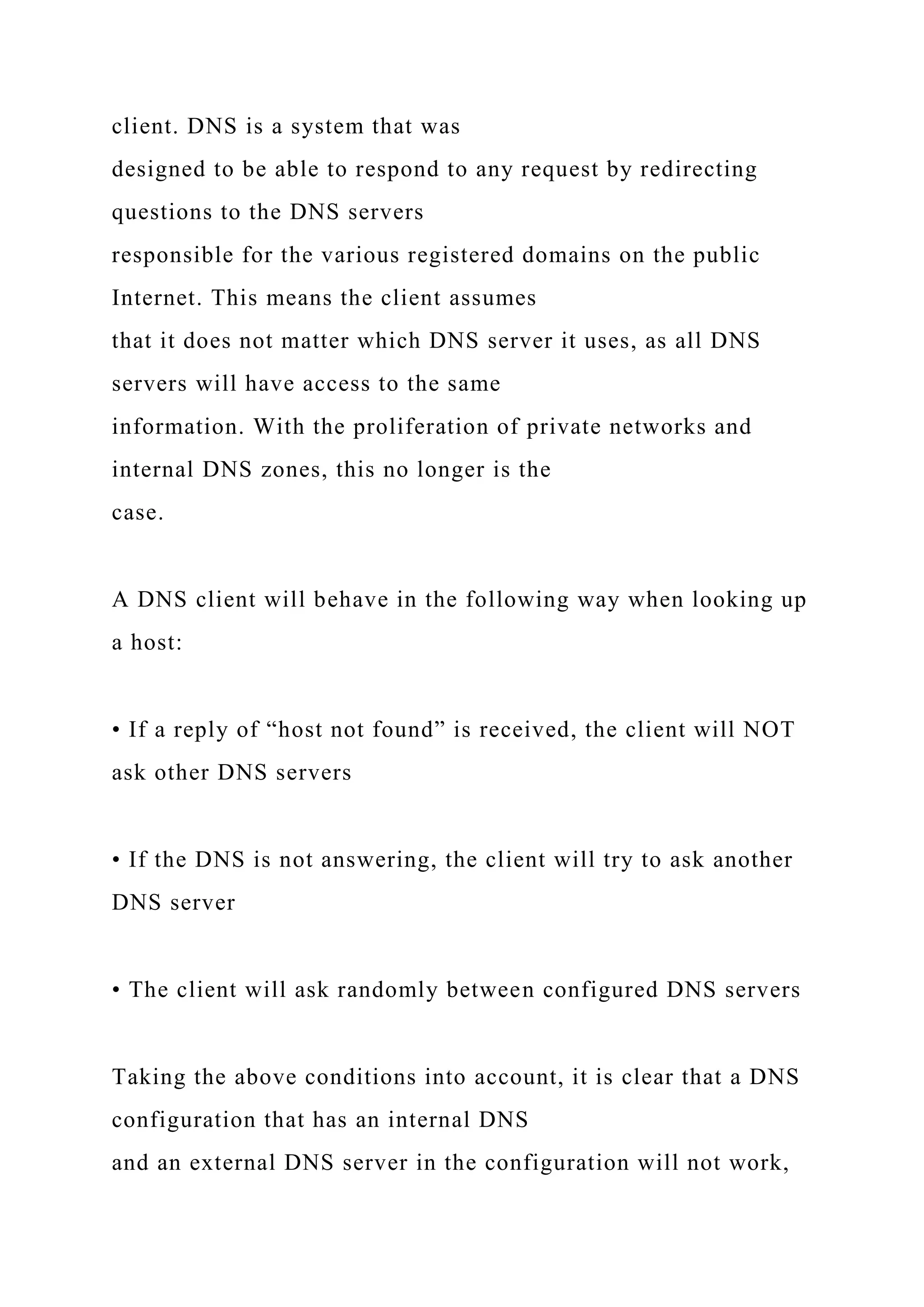 client. DNS is a system that was
designed to be able to respond to any request by redirecting
questions to the DNS servers
responsible for the various registered domains on the public
Internet. This means the client assumes
that it does not matter which DNS server it uses, as all DNS
servers will have access to the same
information. With the proliferation of private networks and
internal DNS zones, this no longer is the
case.
A DNS client will behave in the following way when looking up
a host:
• If a reply of “host not found” is received, the client will NOT
ask other DNS servers
• If the DNS is not answering, the client will try to ask another
DNS server
• The client will ask randomly between configured DNS servers
Taking the above conditions into account, it is clear that a DNS
configuration that has an internal DNS
and an external DNS server in the configuration will not work,
 