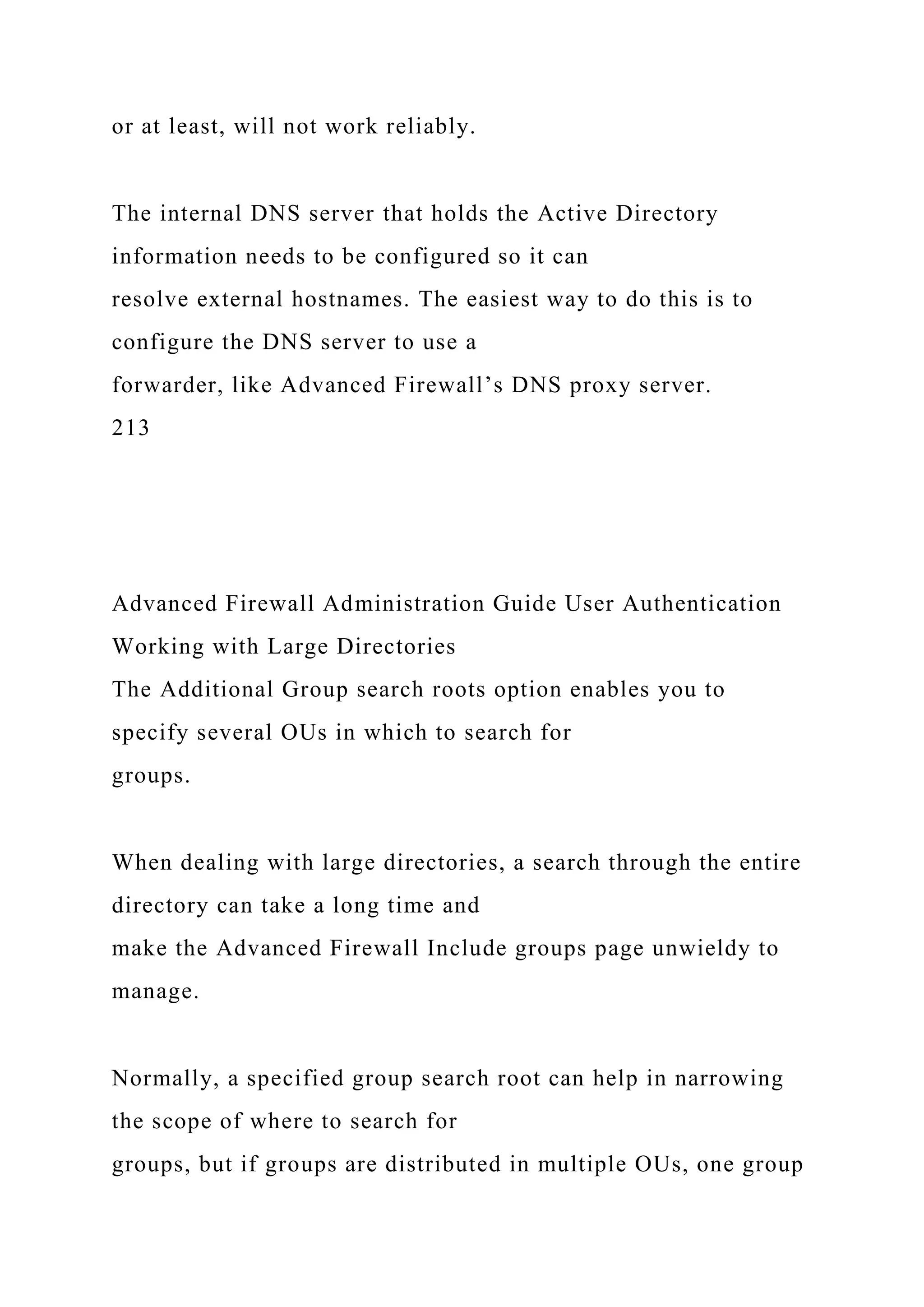 or at least, will not work reliably.
The internal DNS server that holds the Active Directory
information needs to be configured so it can
resolve external hostnames. The easiest way to do this is to
configure the DNS server to use a
forwarder, like Advanced Firewall’s DNS proxy server.
213
Advanced Firewall Administration Guide User Authentication
Working with Large Directories
The Additional Group search roots option enables you to
specify several OUs in which to search for
groups.
When dealing with large directories, a search through the entire
directory can take a long time and
make the Advanced Firewall Include groups page unwieldy to
manage.
Normally, a specified group search root can help in narrowing
the scope of where to search for
groups, but if groups are distributed in multiple OUs, one group
 
