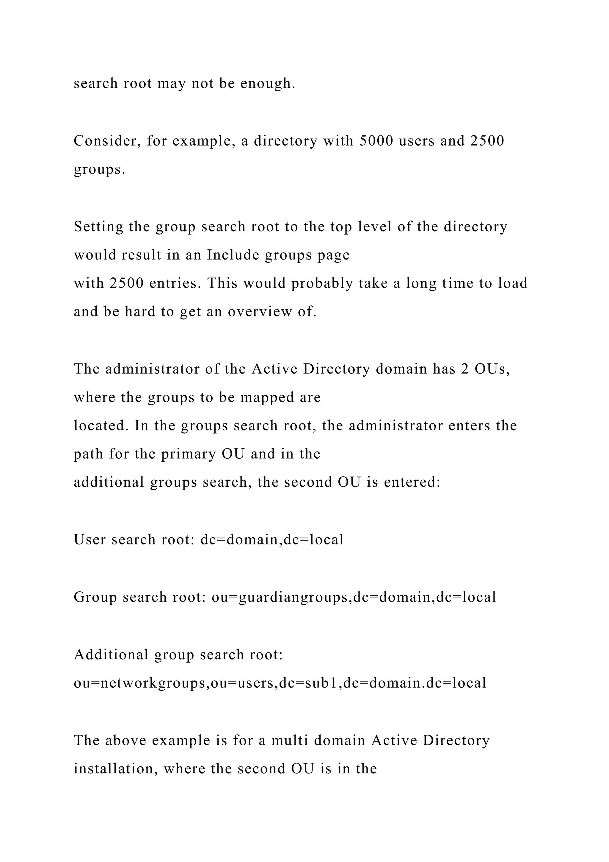 search root may not be enough.
Consider, for example, a directory with 5000 users and 2500
groups.
Setting the group search root to the top level of the directory
would result in an Include groups page
with 2500 entries. This would probably take a long time to load
and be hard to get an overview of.
The administrator of the Active Directory domain has 2 OUs,
where the groups to be mapped are
located. In the groups search root, the administrator enters the
path for the primary OU and in the
additional groups search, the second OU is entered:
User search root: dc=domain,dc=local
Group search root: ou=guardiangroups,dc=domain,dc=local
Additional group search root:
ou=networkgroups,ou=users,dc=sub1,dc=domain.dc=local
The above example is for a multi domain Active Directory
installation, where the second OU is in the
 