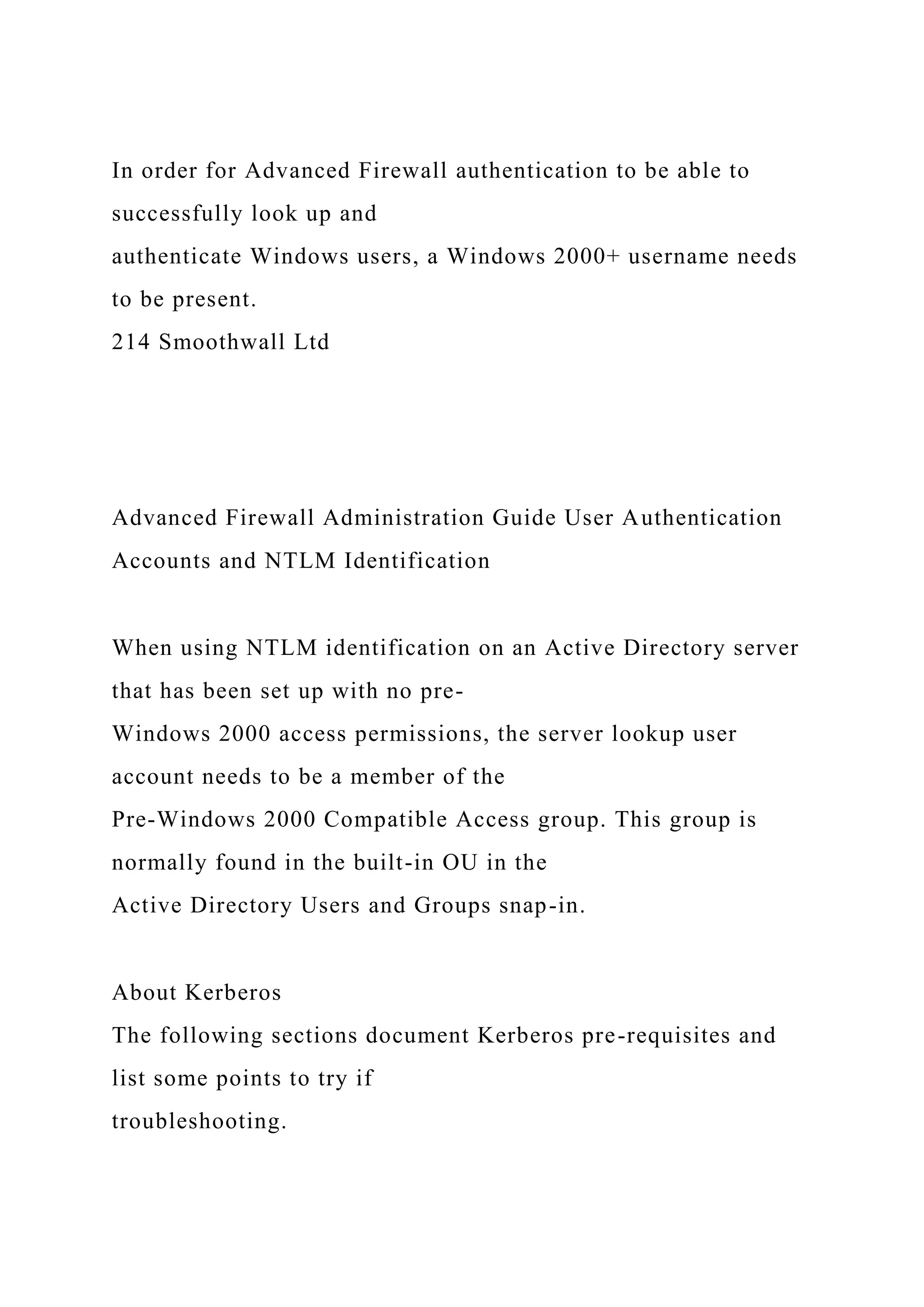 In order for Advanced Firewall authentication to be able to
successfully look up and
authenticate Windows users, a Windows 2000+ username needs
to be present.
214 Smoothwall Ltd
Advanced Firewall Administration Guide User Authentication
Accounts and NTLM Identification
When using NTLM identification on an Active Directory server
that has been set up with no pre-
Windows 2000 access permissions, the server lookup user
account needs to be a member of the
Pre-Windows 2000 Compatible Access group. This group is
normally found in the built-in OU in the
Active Directory Users and Groups snap-in.
About Kerberos
The following sections document Kerberos pre-requisites and
list some points to try if
troubleshooting.
 