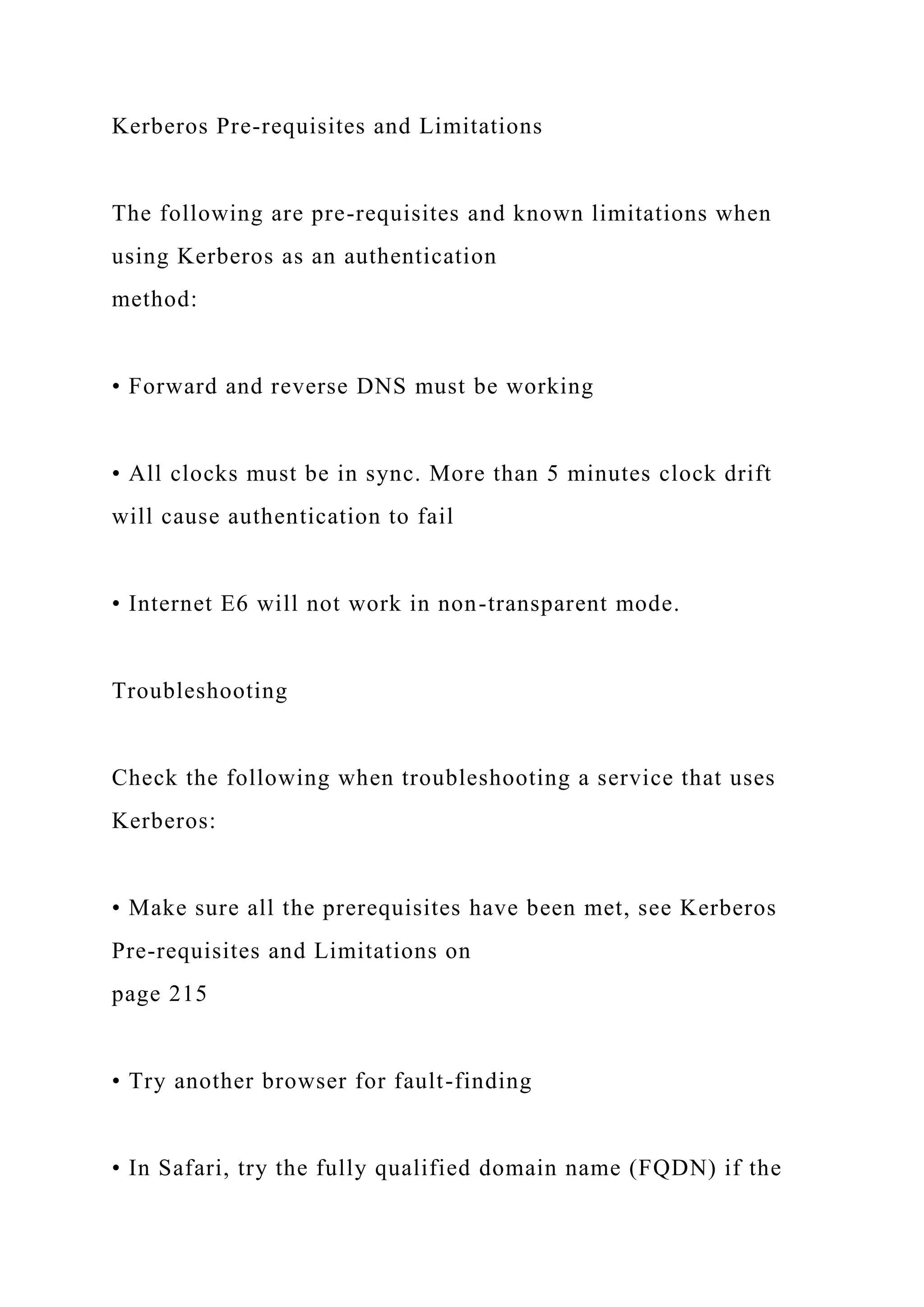 Kerberos Pre-requisites and Limitations
The following are pre-requisites and known limitations when
using Kerberos as an authentication
method:
• Forward and reverse DNS must be working
• All clocks must be in sync. More than 5 minutes clock drift
will cause authentication to fail
• Internet E6 will not work in non-transparent mode.
Troubleshooting
Check the following when troubleshooting a service that uses
Kerberos:
• Make sure all the prerequisites have been met, see Kerberos
Pre-requisites and Limitations on
page 215
• Try another browser for fault-finding
• In Safari, try the fully qualified domain name (FQDN) if the
 