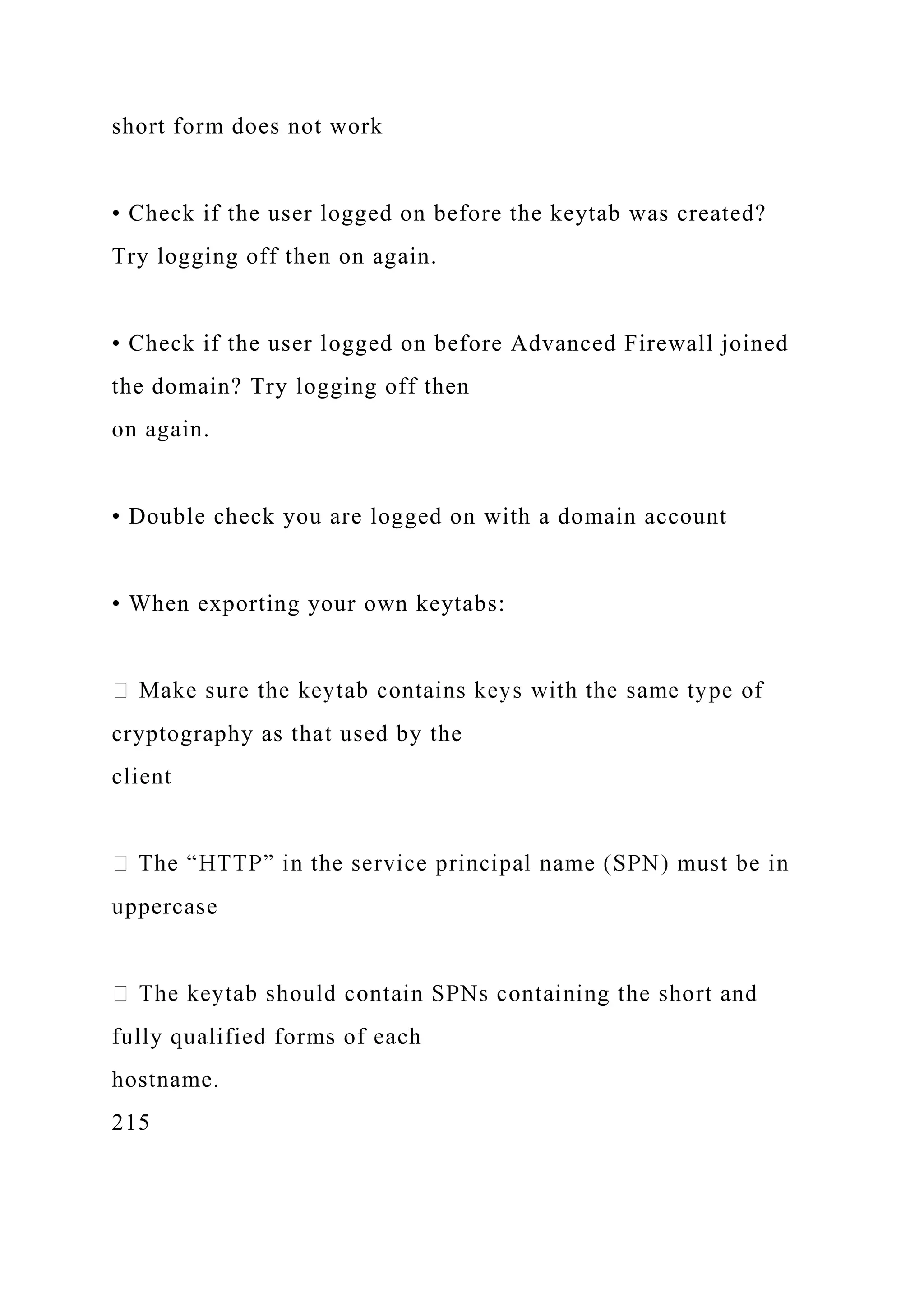 short form does not work
• Check if the user logged on before the keytab was created?
Try logging off then on again.
• Check if the user logged on before Advanced Firewall joined
the domain? Try logging off then
on again.
• Double check you are logged on with a domain account
• When exporting your own keytabs:
cryptography as that used by the
client
uppercase
fully qualified forms of each
hostname.
215
 