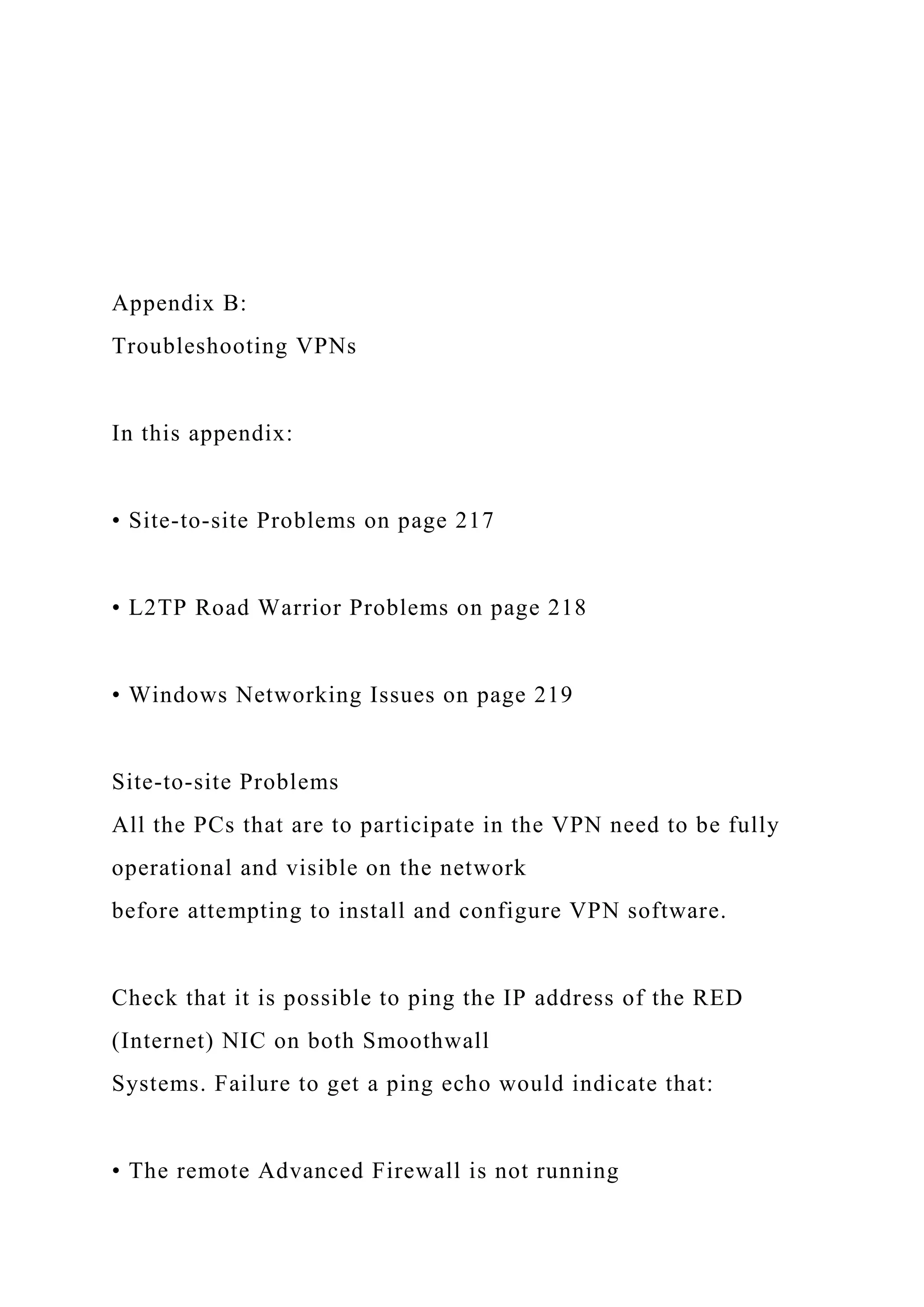 Appendix B:
Troubleshooting VPNs
In this appendix:
• Site-to-site Problems on page 217
• L2TP Road Warrior Problems on page 218
• Windows Networking Issues on page 219
Site-to-site Problems
All the PCs that are to participate in the VPN need to be fully
operational and visible on the network
before attempting to install and configure VPN software.
Check that it is possible to ping the IP address of the RED
(Internet) NIC on both Smoothwall
Systems. Failure to get a ping echo would indicate that:
• The remote Advanced Firewall is not running
 