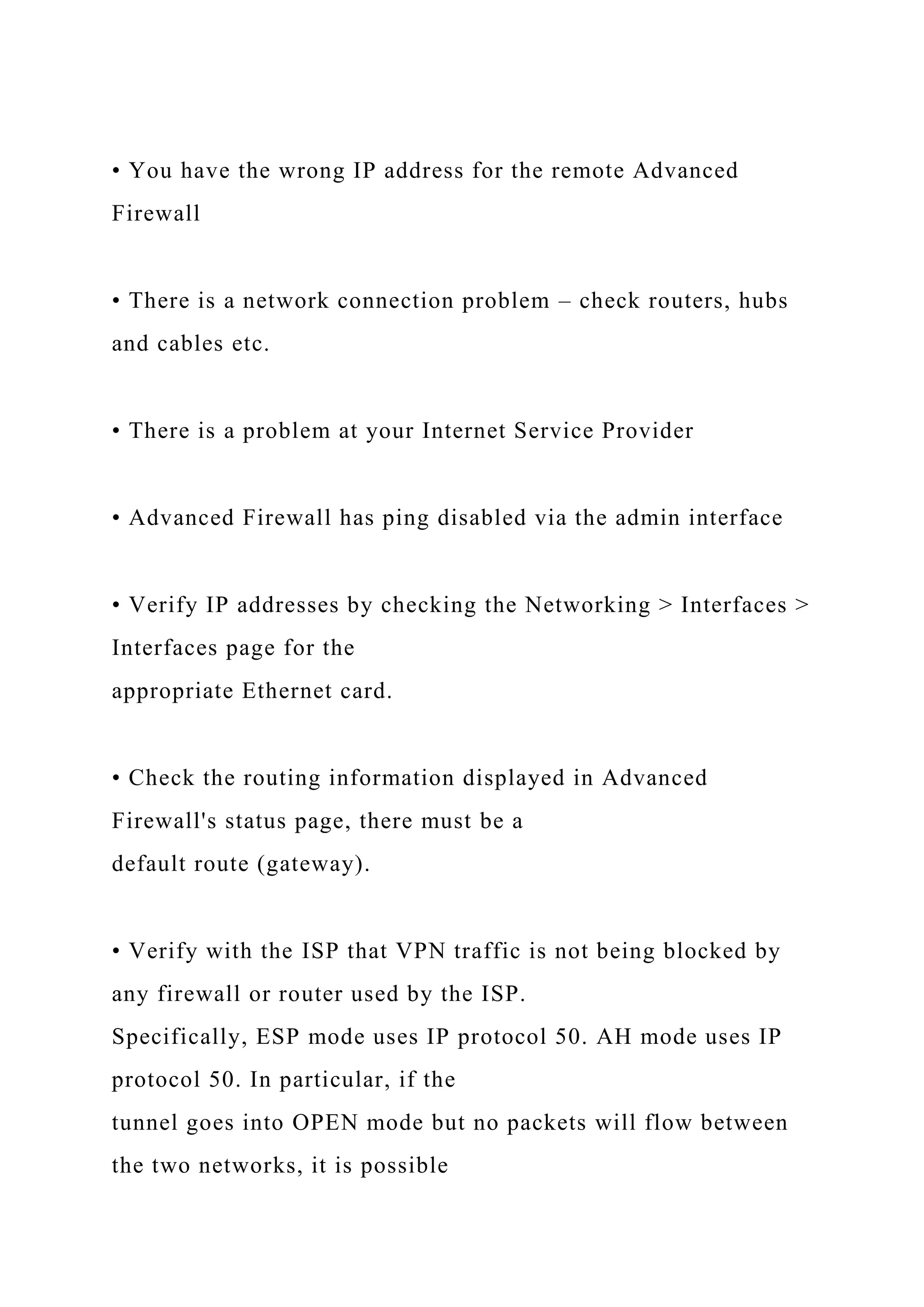 • You have the wrong IP address for the remote Advanced
Firewall
• There is a network connection problem – check routers, hubs
and cables etc.
• There is a problem at your Internet Service Provider
• Advanced Firewall has ping disabled via the admin interface
• Verify IP addresses by checking the Networking > Interfaces >
Interfaces page for the
appropriate Ethernet card.
• Check the routing information displayed in Advanced
Firewall's status page, there must be a
default route (gateway).
• Verify with the ISP that VPN traffic is not being blocked by
any firewall or router used by the ISP.
Specifically, ESP mode uses IP protocol 50. AH mode uses IP
protocol 50. In particular, if the
tunnel goes into OPEN mode but no packets will flow between
the two networks, it is possible
 