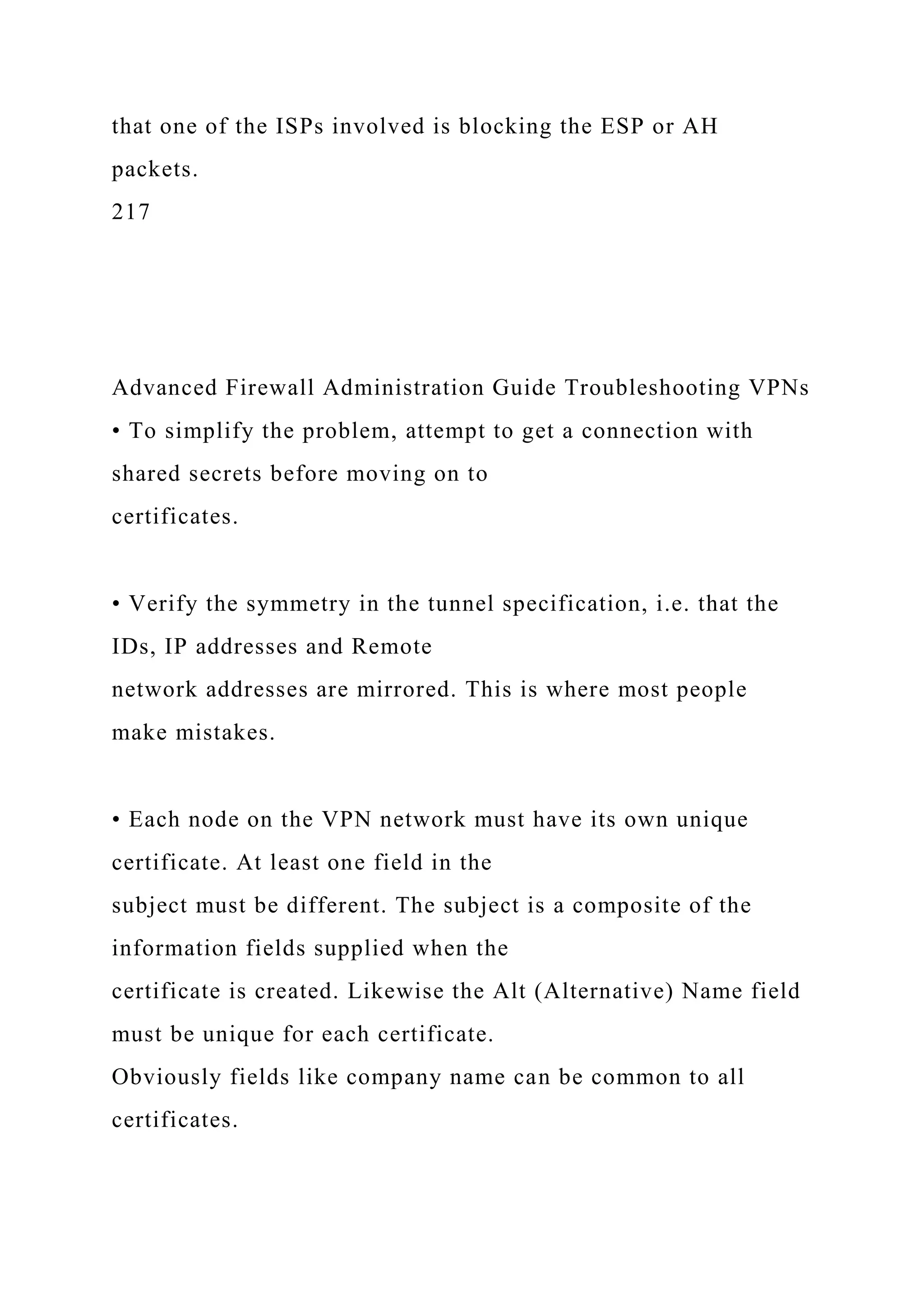 that one of the ISPs involved is blocking the ESP or AH
packets.
217
Advanced Firewall Administration Guide Troubleshooting VPNs
• To simplify the problem, attempt to get a connection with
shared secrets before moving on to
certificates.
• Verify the symmetry in the tunnel specification, i.e. that the
IDs, IP addresses and Remote
network addresses are mirrored. This is where most people
make mistakes.
• Each node on the VPN network must have its own unique
certificate. At least one field in the
subject must be different. The subject is a composite of the
information fields supplied when the
certificate is created. Likewise the Alt (Alternative) Name field
must be unique for each certificate.
Obviously fields like company name can be common to all
certificates.
 