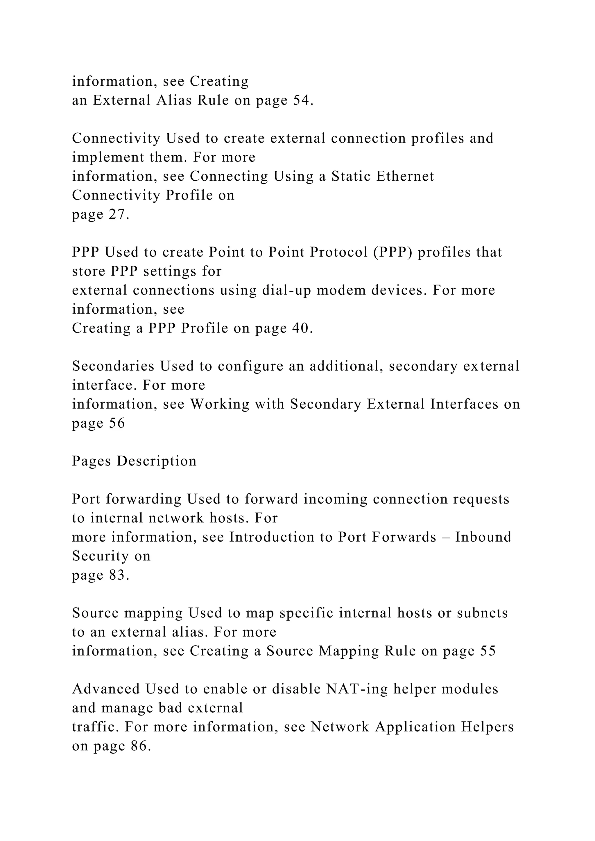 information, see Creating
an External Alias Rule on page 54.
Connectivity Used to create external connection profiles and
implement them. For more
information, see Connecting Using a Static Ethernet
Connectivity Profile on
page 27.
PPP Used to create Point to Point Protocol (PPP) profiles that
store PPP settings for
external connections using dial-up modem devices. For more
information, see
Creating a PPP Profile on page 40.
Secondaries Used to configure an additional, secondary external
interface. For more
information, see Working with Secondary External Interfaces on
page 56
Pages Description
Port forwarding Used to forward incoming connection requests
to internal network hosts. For
more information, see Introduction to Port Forwards – Inbound
Security on
page 83.
Source mapping Used to map specific internal hosts or subnets
to an external alias. For more
information, see Creating a Source Mapping Rule on page 55
Advanced Used to enable or disable NAT-ing helper modules
and manage bad external
traffic. For more information, see Network Application Helpers
on page 86.
 