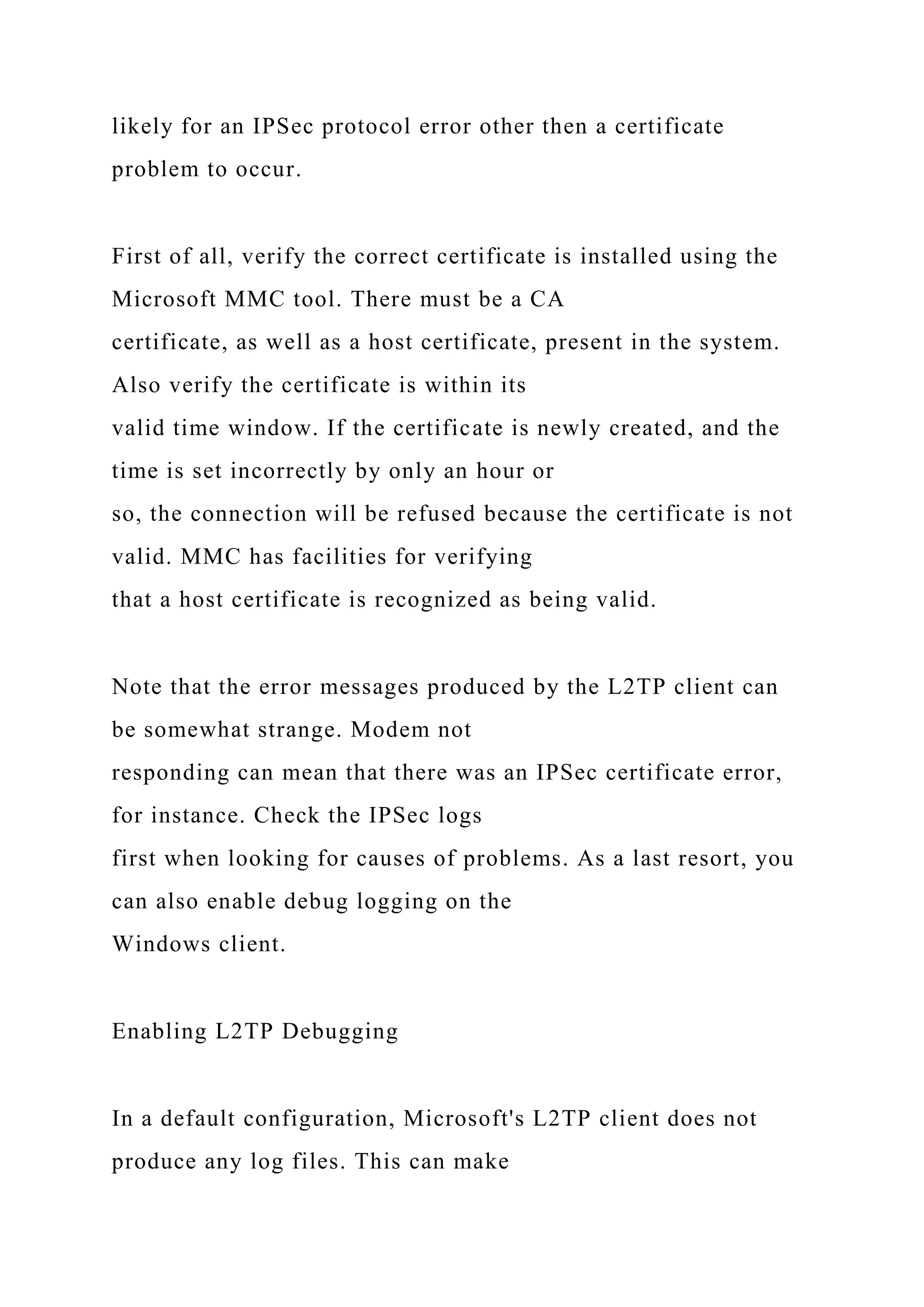 likely for an IPSec protocol error other then a certificate
problem to occur.
First of all, verify the correct certificate is installed using the
Microsoft MMC tool. There must be a CA
certificate, as well as a host certificate, present in the system.
Also verify the certificate is within its
valid time window. If the certificate is newly created, and the
time is set incorrectly by only an hour or
so, the connection will be refused because the certificate is not
valid. MMC has facilities for verifying
that a host certificate is recognized as being valid.
Note that the error messages produced by the L2TP client can
be somewhat strange. Modem not
responding can mean that there was an IPSec certificate error,
for instance. Check the IPSec logs
first when looking for causes of problems. As a last resort, you
can also enable debug logging on the
Windows client.
Enabling L2TP Debugging
In a default configuration, Microsoft's L2TP client does not
produce any log files. This can make
 