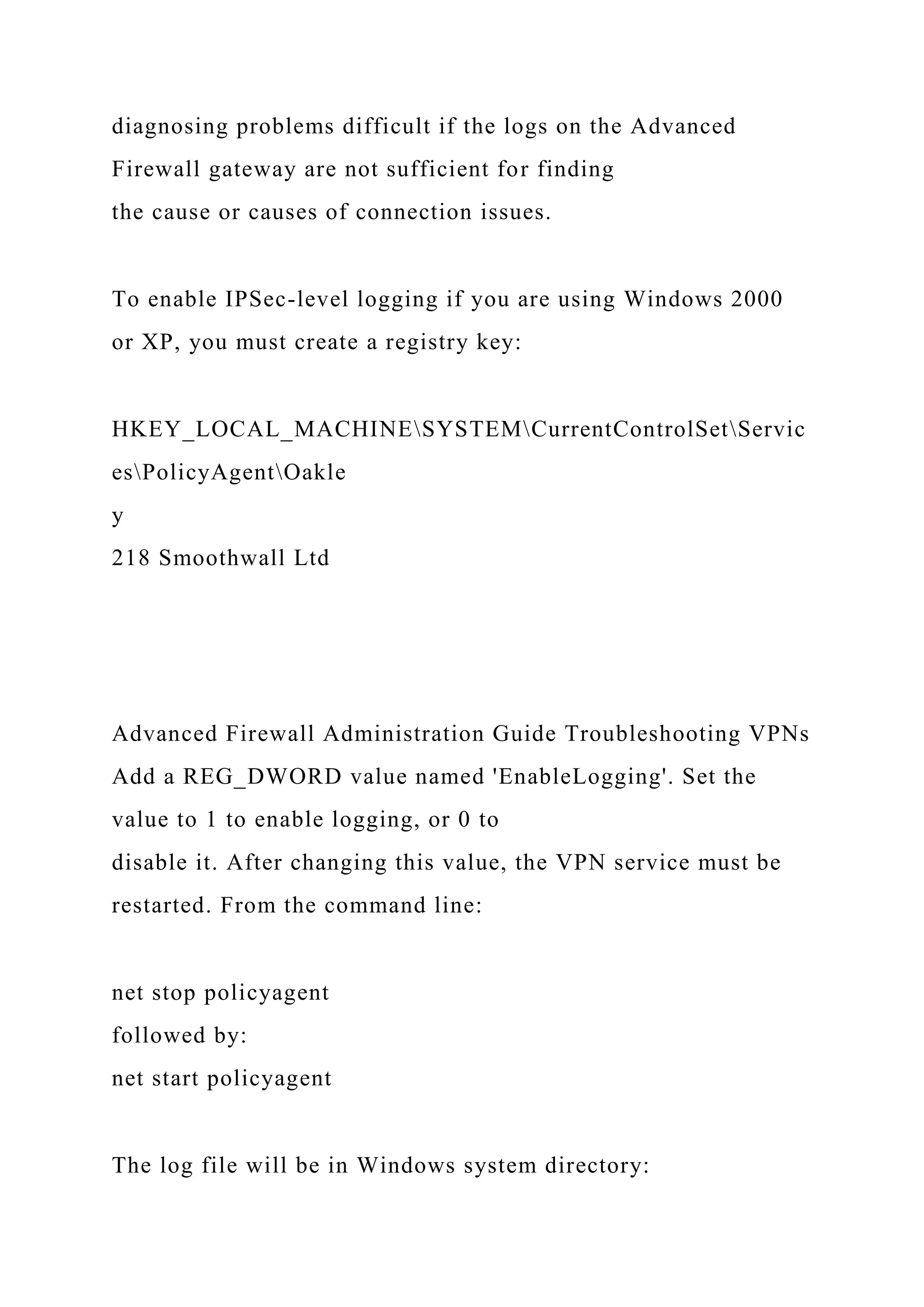 diagnosing problems difficult if the logs on the Advanced
Firewall gateway are not sufficient for finding
the cause or causes of connection issues.
To enable IPSec-level logging if you are using Windows 2000
or XP, you must create a registry key:
HKEY_LOCAL_MACHINESYSTEMCurrentControlSetServic
esPolicyAgentOakle
y
218 Smoothwall Ltd
Advanced Firewall Administration Guide Troubleshooting VPNs
Add a REG_DWORD value named 'EnableLogging'. Set the
value to 1 to enable logging, or 0 to
disable it. After changing this value, the VPN service must be
restarted. From the command line:
net stop policyagent
followed by:
net start policyagent
The log file will be in Windows system directory:
 