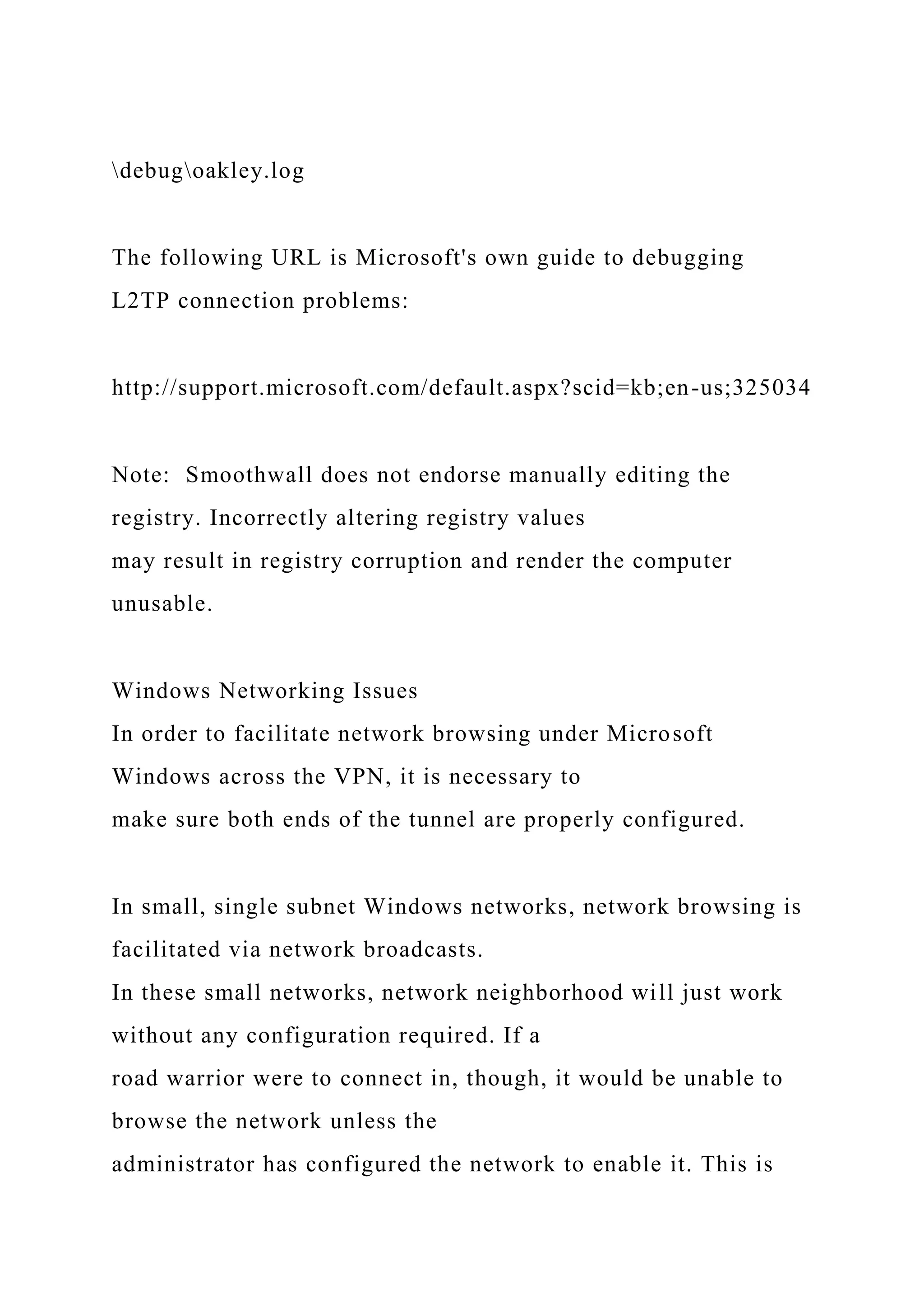 debugoakley.log
The following URL is Microsoft's own guide to debugging
L2TP connection problems:
http://support.microsoft.com/default.aspx?scid=kb;en-us;325034
Note: Smoothwall does not endorse manually editing the
registry. Incorrectly altering registry values
may result in registry corruption and render the computer
unusable.
Windows Networking Issues
In order to facilitate network browsing under Microsoft
Windows across the VPN, it is necessary to
make sure both ends of the tunnel are properly configured.
In small, single subnet Windows networks, network browsing is
facilitated via network broadcasts.
In these small networks, network neighborhood will just work
without any configuration required. If a
road warrior were to connect in, though, it would be unable to
browse the network unless the
administrator has configured the network to enable it. This is
 