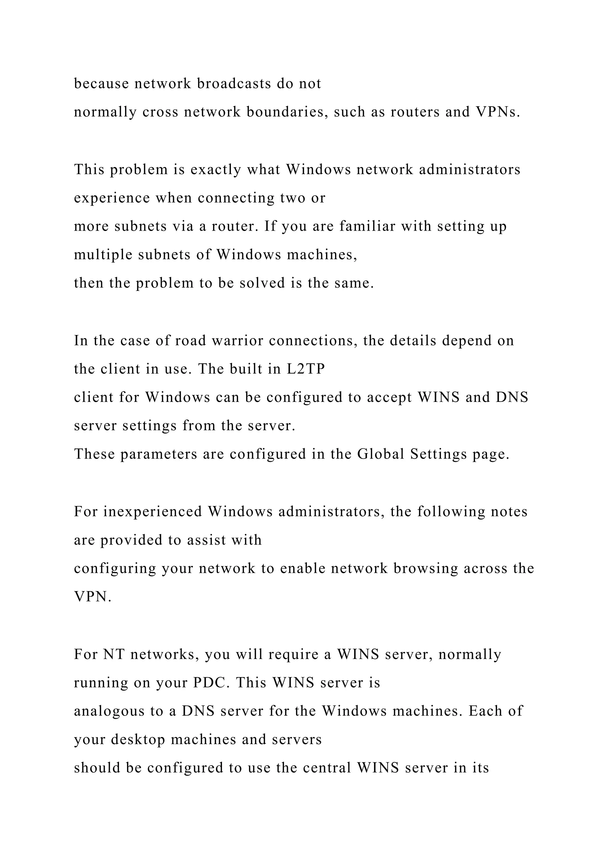 because network broadcasts do not
normally cross network boundaries, such as routers and VPNs.
This problem is exactly what Windows network administrators
experience when connecting two or
more subnets via a router. If you are familiar with setting up
multiple subnets of Windows machines,
then the problem to be solved is the same.
In the case of road warrior connections, the details depend on
the client in use. The built in L2TP
client for Windows can be configured to accept WINS and DNS
server settings from the server.
These parameters are configured in the Global Settings page.
For inexperienced Windows administrators, the following notes
are provided to assist with
configuring your network to enable network browsing across the
VPN.
For NT networks, you will require a WINS server, normally
running on your PDC. This WINS server is
analogous to a DNS server for the Windows machines. Each of
your desktop machines and servers
should be configured to use the central WINS server in its
 