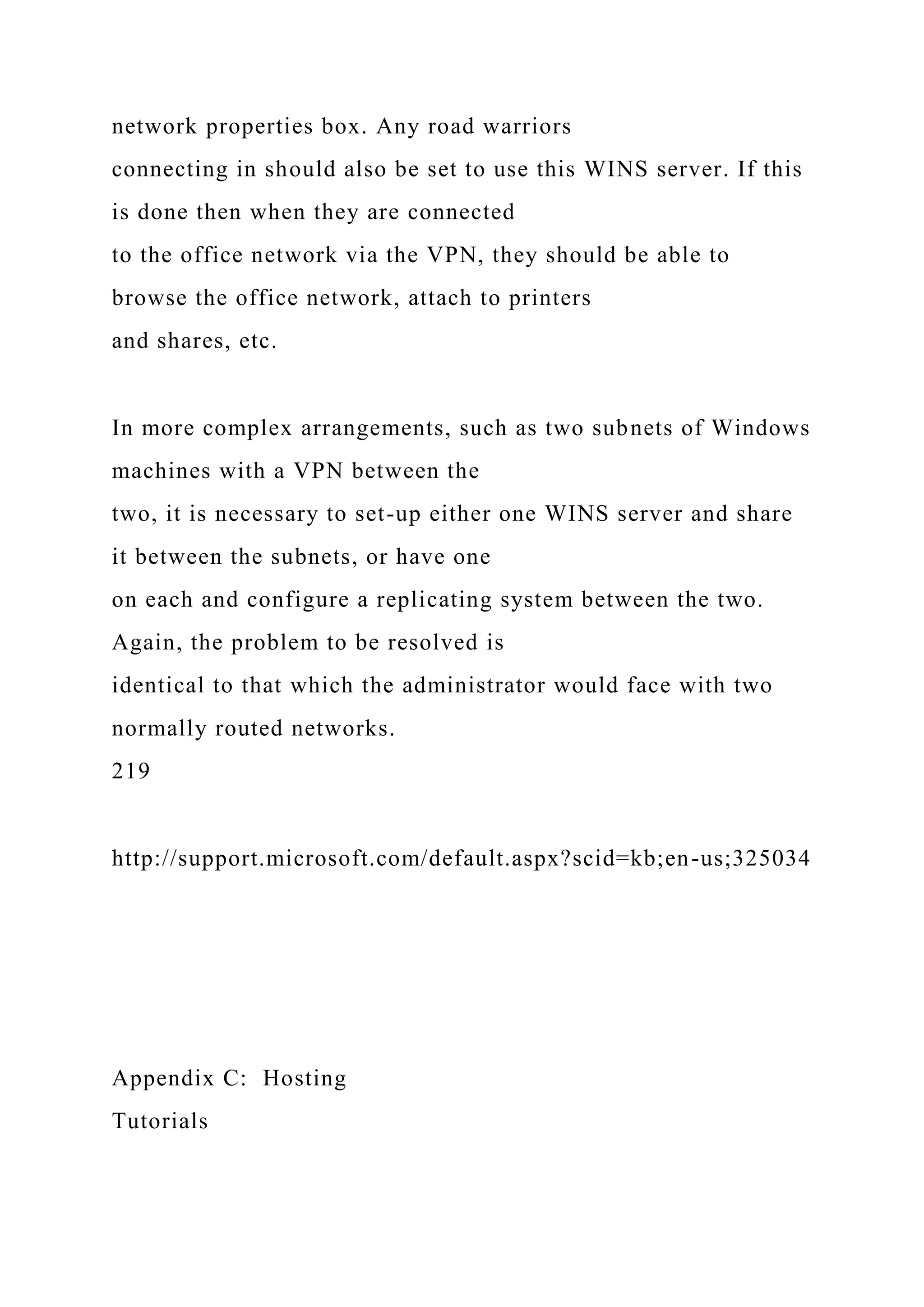 network properties box. Any road warriors
connecting in should also be set to use this WINS server. If this
is done then when they are connected
to the office network via the VPN, they should be able to
browse the office network, attach to printers
and shares, etc.
In more complex arrangements, such as two subnets of Windows
machines with a VPN between the
two, it is necessary to set-up either one WINS server and share
it between the subnets, or have one
on each and configure a replicating system between the two.
Again, the problem to be resolved is
identical to that which the administrator would face with two
normally routed networks.
219
http://support.microsoft.com/default.aspx?scid=kb;en-us;325034
Appendix C: Hosting
Tutorials
 