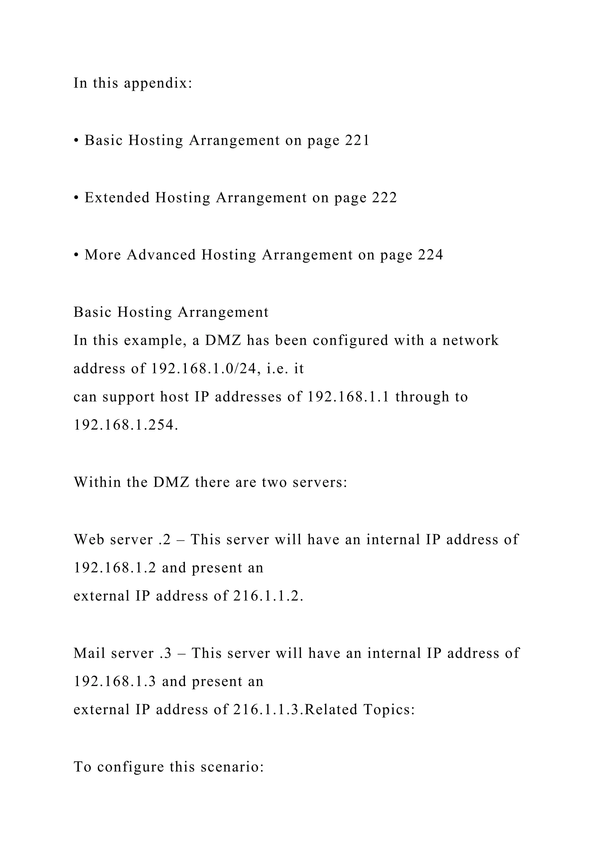 In this appendix:
• Basic Hosting Arrangement on page 221
• Extended Hosting Arrangement on page 222
• More Advanced Hosting Arrangement on page 224
Basic Hosting Arrangement
In this example, a DMZ has been configured with a network
address of 192.168.1.0/24, i.e. it
can support host IP addresses of 192.168.1.1 through to
192.168.1.254.
Within the DMZ there are two servers:
Web server .2 – This server will have an internal IP address of
192.168.1.2 and present an
external IP address of 216.1.1.2.
Mail server .3 – This server will have an internal IP address of
192.168.1.3 and present an
external IP address of 216.1.1.3.Related Topics:
To configure this scenario:
 
