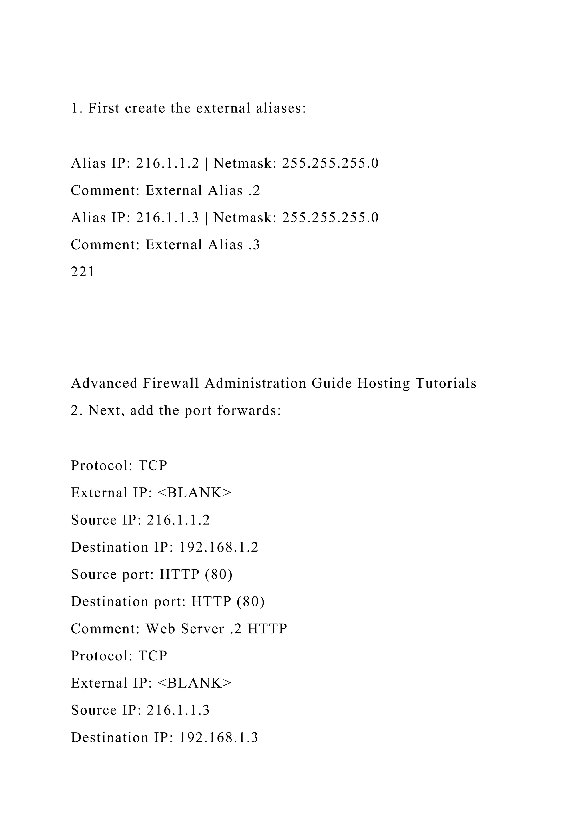 1. First create the external aliases:
Alias IP: 216.1.1.2 | Netmask: 255.255.255.0
Comment: External Alias .2
Alias IP: 216.1.1.3 | Netmask: 255.255.255.0
Comment: External Alias .3
221
Advanced Firewall Administration Guide Hosting Tutorials
2. Next, add the port forwards:
Protocol: TCP
External IP: <BLANK>
Source IP: 216.1.1.2
Destination IP: 192.168.1.2
Source port: HTTP (80)
Destination port: HTTP (80)
Comment: Web Server .2 HTTP
Protocol: TCP
External IP: <BLANK>
Source IP: 216.1.1.3
Destination IP: 192.168.1.3
 