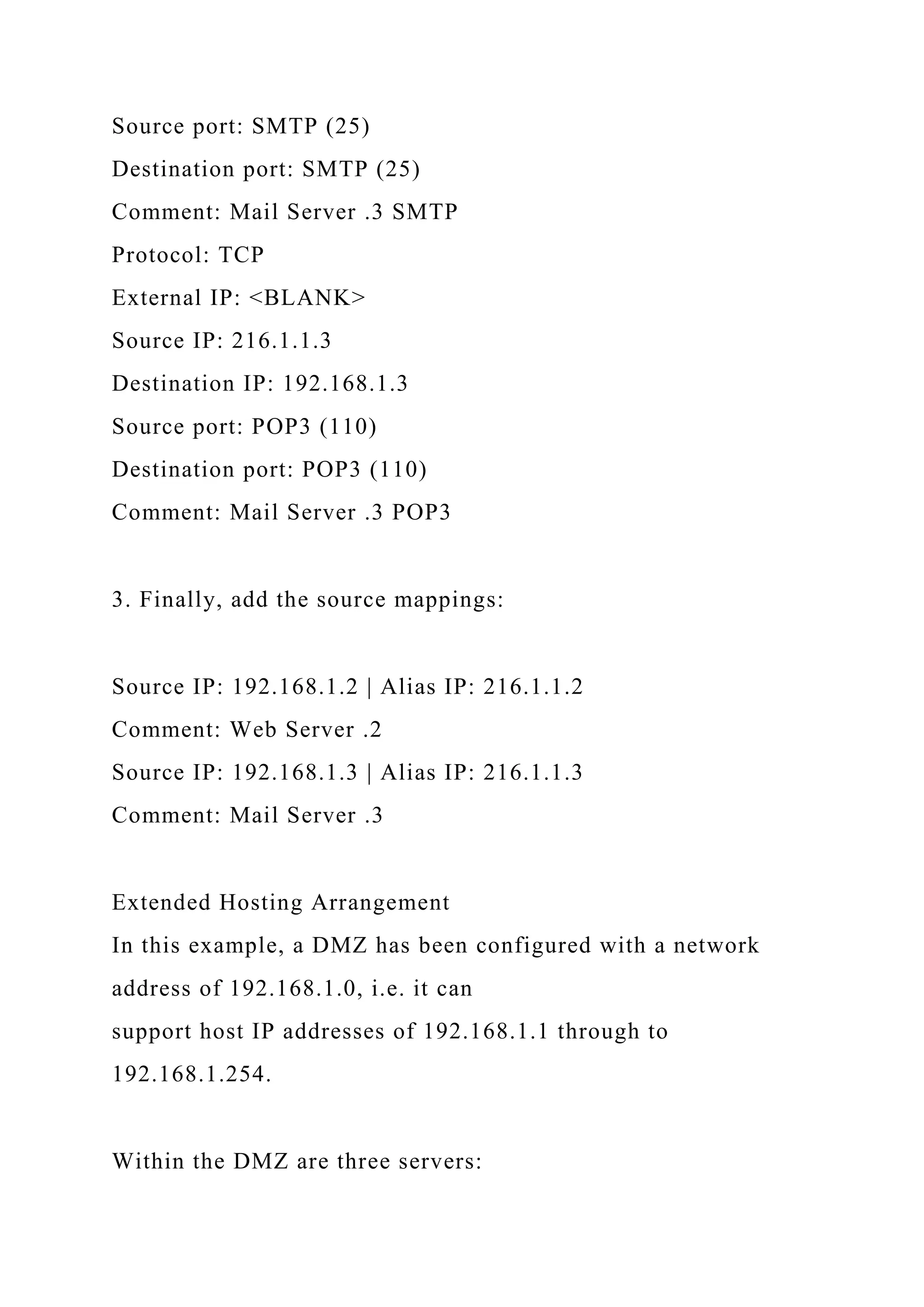Source port: SMTP (25)
Destination port: SMTP (25)
Comment: Mail Server .3 SMTP
Protocol: TCP
External IP: <BLANK>
Source IP: 216.1.1.3
Destination IP: 192.168.1.3
Source port: POP3 (110)
Destination port: POP3 (110)
Comment: Mail Server .3 POP3
3. Finally, add the source mappings:
Source IP: 192.168.1.2 | Alias IP: 216.1.1.2
Comment: Web Server .2
Source IP: 192.168.1.3 | Alias IP: 216.1.1.3
Comment: Mail Server .3
Extended Hosting Arrangement
In this example, a DMZ has been configured with a network
address of 192.168.1.0, i.e. it can
support host IP addresses of 192.168.1.1 through to
192.168.1.254.
Within the DMZ are three servers:
 