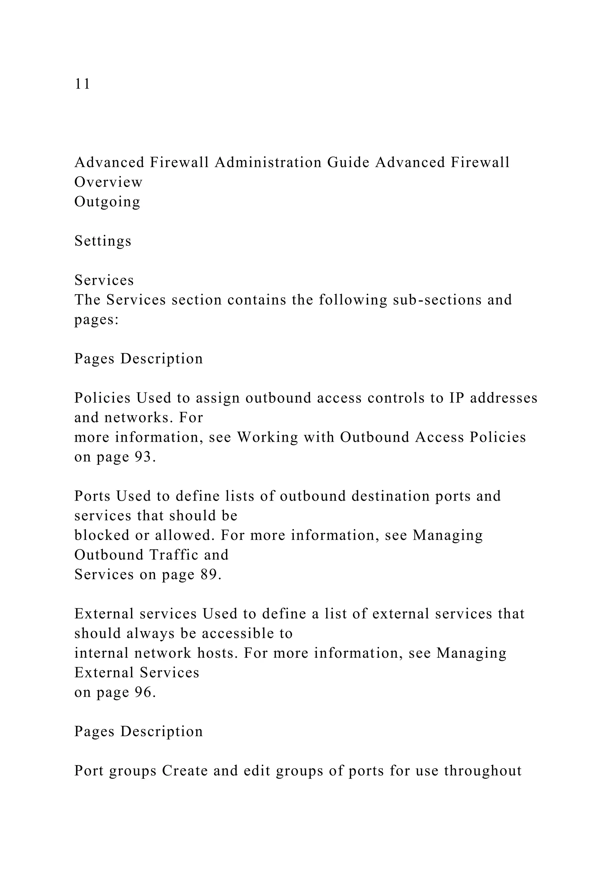11
Advanced Firewall Administration Guide Advanced Firewall
Overview
Outgoing
Settings
Services
The Services section contains the following sub-sections and
pages:
Pages Description
Policies Used to assign outbound access controls to IP addresses
and networks. For
more information, see Working with Outbound Access Policies
on page 93.
Ports Used to define lists of outbound destination ports and
services that should be
blocked or allowed. For more information, see Managing
Outbound Traffic and
Services on page 89.
External services Used to define a list of external services that
should always be accessible to
internal network hosts. For more information, see Managing
External Services
on page 96.
Pages Description
Port groups Create and edit groups of ports for use throughout
 