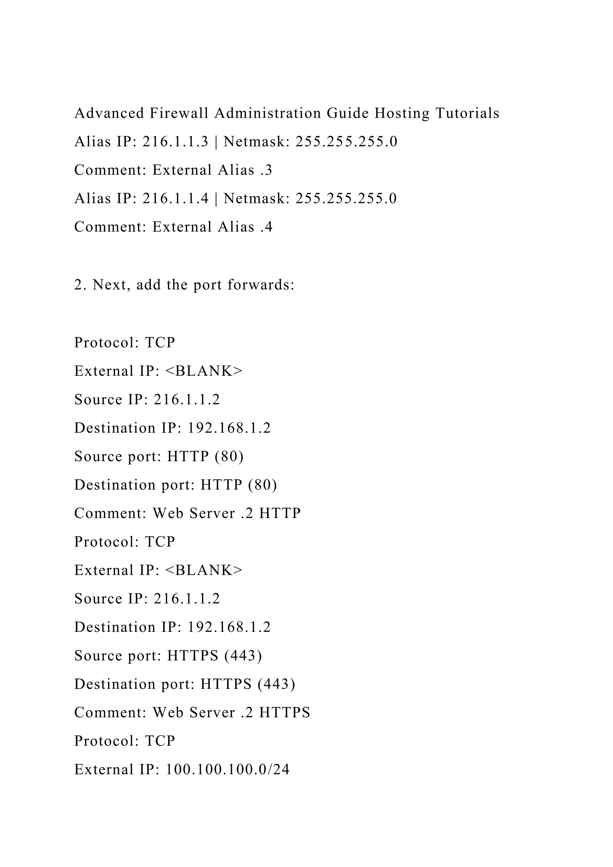 Advanced Firewall Administration Guide Hosting Tutorials
Alias IP: 216.1.1.3 | Netmask: 255.255.255.0
Comment: External Alias .3
Alias IP: 216.1.1.4 | Netmask: 255.255.255.0
Comment: External Alias .4
2. Next, add the port forwards:
Protocol: TCP
External IP: <BLANK>
Source IP: 216.1.1.2
Destination IP: 192.168.1.2
Source port: HTTP (80)
Destination port: HTTP (80)
Comment: Web Server .2 HTTP
Protocol: TCP
External IP: <BLANK>
Source IP: 216.1.1.2
Destination IP: 192.168.1.2
Source port: HTTPS (443)
Destination port: HTTPS (443)
Comment: Web Server .2 HTTPS
Protocol: TCP
External IP: 100.100.100.0/24
 
